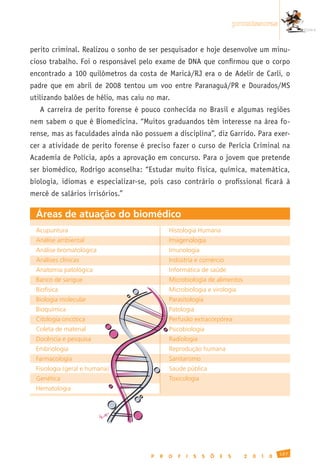 promissoras


perito criminal. Realizou o sonho de ser pesquisador e hoje desenvolve um minu-
cioso trabalho. Foi o responsável pelo exame de DNA que confirmou que o corpo
encontrado a 100 quilômetros da costa de Maricá/RJ era o de Adelir de Carli, o
padre que em abril de 2008 tentou um voo entre Paranaguá/PR e Dourados/MS
utilizando balões de hélio, mas caiu no mar.
   A carreira de perito forense é pouco conhecida no Brasil e algumas regiões
nem sabem o que é Biomedicina. “Muitos graduandos têm interesse na área fo-
rense, mas as faculdades ainda não possuem a disciplina”, diz Garrido. Para exer-
cer a atividade de perito forense é preciso fazer o curso de Perícia Criminal na
Academia de Polícia, após a aprovação em concurso. Para o jovem que pretende
ser biomédico, Rodrigo aconselha: “Estudar muito física, química, matemática,
biologia, idiomas e especializar-se, pois caso contrário o profissional ficará à
mercê de salários irrisórios.”

 Áreas de atuação do biomédico
 Acupuntura	                                  Histologia	Humana
 Análise	ambiental	                           Imagenologia
 Análise	bromatológica                        Imunologia
 Análises	clínicas	                           Indústria	e	comércio
 Anatomia	patológica                          Informática	de	saúde
 Banco	de	sangue                              Microbiologia	de	alimentos
 Biofísica                                    Microbiologia	e	virologia
 Biologia	molecular                           Parasitologia
 Bioquímica                                   Patologia
 Citologia	oncótica                           Perfusão	extracorpórea
 Coleta	de	material                           Psicobiologia
 Docência	e	pesquisa                          Radiologia
 Embriologia                                  Reprodução	humana
 Farmacologia                                 Sanitarismo
 Fisiologia	(geral	e	humana)                  Saúde	pública
 Genética                                     Toxicologia
 Hematologia




                                                                                                127
                                      P   R   O   F   I   S   S   Õ   E   S     2   0   1   0
 