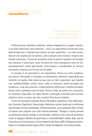 consultoria
 consultoria




                                                                 A área de consultoria
                                                                    acomoda diversas
                                                              formações acadêmicas

   Profissional que identifica problemas, elabora diagnósticos e propõe soluções,
o consultor pode atuar como autônomo – isto é, um especialista reconhecido numa
determinada área e chamado para prestar serviços específicos – ou como contra-
tado de uma empresa de consultoria, onde começará como trainee e migrará para
funções executivas. “A área de consultoria está na ponta de gestão e de inovação
das empresas. É promissora, tanto do ponto de vista empregatício como do em-
preendedorismo”, avalia Ieda Novais, sócia-diretora e coordenadora da Trevisan
Consultoria, empresa com 25 anos de atividade.
   O consultor é um generalista e um especialista. Precisa ser muito estudioso,
para buscar informações e inovações, ter pensamento sistêmico e capacidade para
trabalhar em equipe. Dele espera-se que seja um líder responsável, que trabalhe
com confidencialidade, analise riscos, saiba se comunicar, tenha percepção das
tendências, visão dos processos, comportamento profissional e multifuncionalida-
de para olhar o problema como um todo. Precisa, ainda, de acordo com a executiva,
ser excelente negociador, ter inglês fluente e português irretocável para escrever
relatórios claros e exatos, que são o produto final de seu trabalho.
   A área de Consultoria acomoda diversas formações acadêmicas, como Administra-
ção, Economia, Engenharia, Comunicação, Marketing e outras, desde que o profissional
seja treinado com boa metodologia. Preferencialmente, a pós-graduação deve ser feita
no exterior para propiciar uma visão internacionalizada. “Planejar a carreira permite
ao profissional planejar também a sua formação, atualizar-se em cursos de extensão e
trazer na bagagem detalhes de governança e sustentabilidade”, explica Ieda, que fez
licenciatura em Comunicação na Universidade de São Paulo (USP), Planejamento Estra-
tégico na Fundação Getúlio Vargas (FGV) e Gestão de Negócios nos Estados Unidos.

128
      P   R   O   F   I   S   S   Õ   E   S   2   0   1   0
 