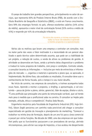 promissoras


   O campo de trabalho tem grandes perspectivas, principalmente no setor de ser-
viços, que representa 65% do Produto Interno Bruto (PIB), de acordo com o Ins-
tituto Brasileiro de Geografia e Estatística (IBGE), e está em franco crescimento.
Gera 59% dos empregos formais no país, oferece excelentes salários (14% acima
da média), apresenta o maior nível de contratação formal (51% contra a média de
41%) e responde por 41% da arrecadação tributária.

                                       No início de carreira, o trainee acompanha
                                             todas as fases do trabalho e aprende
                                             a montar propostas e a apresentação


   Vários são os motivos que levam uma empresa a contratar um consultor, mas
na maior parte das vezes o fator motivador é a necessidade de um parecer aba-
lizado e apoio técnico sobre determinado assunto, que pode ser a viabilidade de
um projeto, a redução de custos, a venda de ativos ou problemas de gestão. A
atividade se desenvolve em fases, sendo a primeira delas diagnosticar o problema
e traduzi-lo numa proposta de trabalho, com preço e condições. Contrato selado,
o consultor levanta as informações — inclusive por meio de entrevistas e informa-
ções do mercado —, organiza o material e apresenta o plano que, se aprovado, é
implementado. Na última fase, são avaliados os resultados. O consultor deve usar o
conhecimento de forma focada, pois o tempo é o seu maior desafio.
   No início de carreira, nas empresas de consultoria, o trainee acompanha todas
essas fases. Aprende a montar a proposta, o briefing, a apresentação, e vai evo-
luindo – passa de júnior a pleno, sênior, gerencial, líder de equipe, diretor e sócio.
“É uma profissão que pressupõe uma parte da remuneração variável, que vai tendo
mais peso à medida que o profissional sobe na carreira. O consultor se impõe pelo
exemplo, atitude, ética e competência”, finaliza Ieda Novais.
   Engenheiro mecânico pela Faculdade de Engenharia Industrial (FEI, hoje Uni-
Fei), Edson Zogbi percorreu um caminho nada previsível até chegar a consultor
especializado em gestão da inovação e planejamento de marketing. “Comecei a
trabalhar na minha área de formação, depois de um ano fui para a área comercial
e passei por várias funções. Na década de 1980, uma das empresas em que traba-
lhei pediu que os funcionários passassem a ser prestadores de serviço, abrindo
microempresas, para aliviar sua carga de impostos, e isso acabou me despertando

                                                                                                  129
                                        P   R   O   F   I   S   S   Õ   E   S     2   0   1   0
 