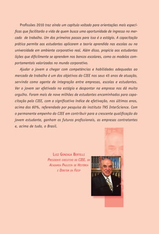Profissões 2010 traz ainda um capítulo voltado para orientações mais especí-
ficas que facilitarão a vida de quem busca uma oportunidade de ingresso no mer-
cado de trabalho. Um dos primeiros passos para isso é o estágio. A capacitação
prática permite aos estudantes aplicarem a teoria aprendida nas escolas ou na
universidade em ambiente corporativo real. Além disso, propicia aos estudantes
lições que dificilmente se aprendem nos bancos escolares, como os modelos com-
portamentais valorizados no mundo corporativo.
   Ajudar o jovem a chegar com competências e habilidades adequadas ao
mercado de trabalho é um dos objetivos do CIEE nos seus 45 anos de atuação,
servindo como agente de integração entre empresas, escolas e estudantes.
Ver o jovem ser efetivado no estágio e despontar na empresa nos dá muito
orgulho. Foram mais de nove milhões de estudantes encaminhados para capa-
citação pelo CIEE, com o significativo índice de efetivação, nos últimos anos,
acima dos 60%, referendado por pesquisa do instituto TNS InterScience. Com
o permanente empenho do CIEE em contribuir para a crescente qualificação do
jovem estudante, ganham os futuros profissionais, as empresas contratantes
e, acima de tudo, o Brasil.




                        luiz GonzaGa BeRtelli
                     Presidente exeCutivo do Ciee, dA
                      ACAdAmiA PAulistA de históriA
                            e diretor dA FiesP




                                         P   R   O   F   I   S   S   Õ   E   S   2   0   1   0
 