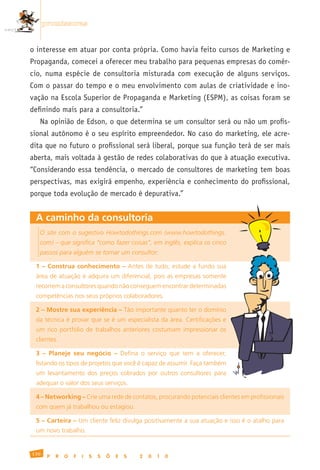 promissoras


o interesse em atuar por conta própria. Como havia feito cursos de Marketing e
Propaganda, comecei a oferecer meu trabalho para pequenas empresas do comér-
cio, numa espécie de consultoria misturada com execução de alguns serviços.
Com o passar do tempo e o meu envolvimento com aulas de criatividade e ino-
vação na Escola Superior de Propaganda e Marketing (ESPM), as coisas foram se
definindo mais para a consultoria.”
   Na opinião de Edson, o que determina se um consultor será ou não um profis-
sional autônomo é o seu espírito empreendedor. No caso do marketing, ele acre-
dita que no futuro o profissional será liberal, porque sua função terá de ser mais
aberta, mais voltada à gestão de redes colaborativas do que à atuação executiva.
“Considerando essa tendência, o mercado de consultores de marketing tem boas
perspectivas, mas exigirá empenho, experiência e conhecimento do profissional,
porque toda evolução de mercado é depurativa.”


 A caminho da consultoria
   O site com o sugestivo Howtodothings.com (www.howtodothings.
   com) – que significa “como fazer coisas”, em inglês, explica os cinco
   passos para alguém se tornar um consultor:

 1 – Construa conhecimento –	 Antes	 de	 tudo,	 estude	 a	 fundo	 sua	
 área	de	atuação	e	adquira	um	diferencial,	pois	as	empresas	somente	
 recorrem	a	consultores	quando	não	conseguem	encontrar	determinadas	
 competências	nos	seus	próprios	colaboradores.

 2 – Mostre sua experiência – Tão	importante	quanto	ter	o	domínio	
 da	técnica	é	provar	que	se	é	um	especialista	da	área.	Certificações	e	
 um	 rico	 portfólio	 de	 trabalhos	 anteriores	 costumam	 impressionar	 os	
 clientes.

 3 – Planeje seu negócio –	 Defina	 o	 serviço	 que	 tem	 a	 oferecer,	
 listando	os	tipos	de	projetos	que	você	é	capaz	de	assumir.	Faça	também	
 um	 levantamento	 dos	 preços	 cobrados	 por	 outros	 consultores	 para	
 adequar	o	valor	dos	seus	serviços.

 4 – Networking –	Crie	uma	rede	de	contatos,	procurando	potenciais	clientes	em	profissionais	
 com	quem	já	trabalhou	ou	estagiou.

 5 – Carteira – Um	cliente	feliz	divulga	positivamente	a	sua	atuação	e	isso	é	o	atalho	para	
 um	novo	trabalho.


130
       P   R   O   F   I   S   S   Õ   E   S   2   0   1   0
 