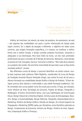 design
design




                                                       O bom designer deve
                                                          conhecer o sonho
                                                        do seu público-alvo

   Gráfico, de interiores, de móveis, de moda, de produtos, de automóveis, de web
– são algumas das modalidades nas quais o jovem interessado em design pode
seguir carreira. Se o objeto da atuação é diferente, o objetivo em todas essas
carreiras, que exigem formações específicas, é o mesmo: ao combinar a melhor
forma com a melhor função, o design concebe produtos funcionais, atraentes e
adequados à sua destinação. Para Guto Índio da Costa, um dos mais premiados
profissionais do país e vencedor do IF Design de Hannover, Alemanha, o bom design
se baseia em três inovações: técnica, funcional e estética. “Mas nada disso adianta
se o produto não vender. Há uma forte necessidade de que tudo o que se faça tenha
resultado prático”, resume.
   Nos diferentes cursos de design, é possível identificar um ponto comum, mui-
to bem expresso pelo professor Fábio Righetto, coordenador do Curso de Design
da Fundação Armando Álvares Penteado (Faap), que existe há mais de 40 anos e
oferece formação nas modalidades Design Gráfico e Design de Produto. “O bom de-
signer precisa aliar talento e criatividade a uma sólida formação acadêmica”, diz.
Os conteúdos dos cursos podem variar de escola para escola. A Faap, por exemplo,
inclui História da Arte, Sociologia do Consumo, Projeto de Design, Fotografia e
Modelagem. O Centro Universitário Senac, com suas habilitações em Comunicação
Visual, Design Industrial e Interface Digital, ministra aulas de Antropologia, Dese-
nho, Design e Sustentabilidade, Design Editorial, Fotografia, Empreendedorismo e
Marketing, História do Design Gráfico e Gestão em Design. Já a Escola Superior de
Propaganda e Marketing (ESPM) optou por disciplinas como Semiótica aplicada ao
Design, Fundamentos de Economia, História do Design, História da Arte, Ergono-
mia, Computação Gráfica e Finanças.

                                                                                               131
                                       P   R   O   F   I   S   S   Õ   E   S   2   0   1   0
 