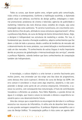 promissoras


   Todos os cursos, que duram quatro anos, exigem gosto pela comunicação,
visão crítica e contemporânea. Conforme a habilitação escolhida, o diplomado
poderá atuar em editoras; escritórios de design gráfico, embalagens e mate-
rial promocional; produtoras de cinema e televisão; agências de publicidade e
marketing; indústrias das mais diversas áreas; estúdios de criação, seja como
empregado seja como autônomo. “A carreira é promissora, em crescimento cons-
tante dentro e fora do país, alinhada às novas estruturas organizacionais”, afirma
a professora Cely Monte, do curso de Design do Centro Universitário Senac. Hoje,
o designer é indispensável nas estruturas de marketing e vendas. Por isso, é
fundamental que, durante a formação acadêmica, adquira conhecimentos que lhe
deem a visão de todo o processo, desde a análise de tendências de mercado até
o desenvolvimento de novos produtos, sua comercialização e monitoramento em
cada um dos mercados. “O conhecimento de outras línguas é muito importante
devido ao processo de globalização e internacionalização dos serviços”, emenda
o professor Righetto, valendo lembrar que bons conhecimentos de computação
também são indispensáveis.

                                                     O sucesso na carreira, com consequente
                                                   boa remuneração, é fruto de contribuições
                                                          inovadoras e eficientes ao produto


   A tecnologia, a cultura digital e a arte tornam a carreira fascinante para
muitos jovens, mas enveredar por ela exige uma boa dose de pragmatismo,
como destaca Ana Lúcia Lupinacci, diretora do curso de Design da ESPM. Um
erro comum é considerar o visual como algo empírico, aleatório, e não com-
preender o design como parte de um universo empresarial. Entretanto, o su-
cesso na carreira, com consequente boa remuneração, é fruto de contribuições
inovadoras e eficientes ao produto. Para Fábio Righetto, o grande divisor de
águas é o estágio, que insere o aluno no mercado e oferece a experiência ne-
cessária para o seu desenvolvimento futuro.
   Uma das crenças que a experiência se encarregará de derrubar é a confiança
excessiva nos recursos da informática. A velha arte de desenhar bem tornou-
se uma grande vantagem competitiva. O professor Righetto exemplifica com o
caso do Design Gráfico: “A computação gráfica é vista como um agente defi-

132
       P   R   O   F   I   S   S   Õ   E   S   2   0   1   0
 