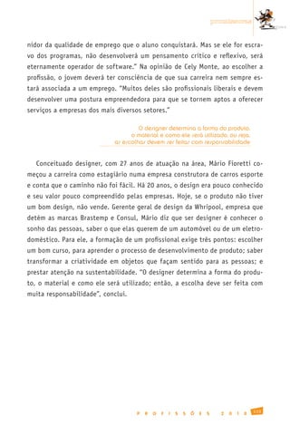 promissoras


nidor da qualidade de emprego que o aluno conquistará. Mas se ele for escra-
vo dos programas, não desenvolverá um pensamento crítico e reflexivo, será
eternamente operador de software.” Na opinião de Cely Monte, ao escolher a
profissão, o jovem deverá ter consciência de que sua carreira nem sempre es-
tará associada a um emprego. “Muitos deles são profissionais liberais e devem
desenvolver uma postura empreendedora para que se tornem aptos a oferecer
serviços a empresas dos mais diversos setores.”

                                     O designer determina a forma do produto,
                                  o material e como ele será utilizado, ou seja,
                            as escolhas devem ser feitas com responsabilidade


   Conceituado designer, com 27 anos de atuação na área, Mário Fioretti co-
meçou a carreira como estagiário numa empresa construtora de carros esporte
e conta que o caminho não foi fácil. Há 20 anos, o design era pouco conhecido
e seu valor pouco compreendido pelas empresas. Hoje, se o produto não tiver
um bom design, não vende. Gerente geral de design da Whripool, empresa que
detém as marcas Brastemp e Consul, Mário diz que ser designer é conhecer o
sonho das pessoas, saber o que elas querem de um automóvel ou de um eletro-
doméstico. Para ele, a formação de um profissional exige três pontos: escolher
um bom curso, para aprender o processo de desenvolvimento de produto; saber
transformar a criatividade em objetos que façam sentido para as pessoas; e
prestar atenção na sustentabilidade. “O designer determina a forma do produ-
to, o material e como ele será utilizado; então, a escolha deve ser feita com
muita responsabilidade”, conclui.




                                                                                              133
                                    P   R   O   F   I   S   S   Õ   E   S     2   0   1   0
 