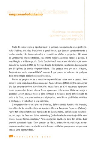 empreendedorismo
 empreendedorismo




                                                           Mudanças no mercado
                                                          apontam para a extinção
                                                                 do emprego CLT

   Fruto de competência e oportunidade, o sucesso é conquistado pelos profissio-
nais criativos, ousados, inovadores e persistentes, que buscam constantemente o
conhecimento, não temem desafios e concretizam visões e propostas. São esses
os verdadeiros empreendedores, cuja mente mostra aspectos ligados à paixão, à
mobilização e à liderança, diz David Garcia Penof, mestre em administração, coor-
denador de cursos de MBA da Trevisan Escola de Negócios e professor da graduação
em disciplinas de gestão empreendedora. “São pessoas que, por suas atitudes,
fazem de um sonho uma realidade”, resume. E que podem ser oriundas de qualquer
tipo de formação acadêmica ou profissional.
   Muitos se perguntam se a vocação empreendedora nasce com a pessoa. Nem
sempre. Uma pesquisa da Organização das Nações Unidas (ONU) mostra que apenas
3% dos empreendedores são chamados natos; logo, os 97% restantes aprendem
como empreender, isto é, não se fixam apenas em colocar uma ideia na cabeça e
persegui-la sem calcular riscos e sem conhecer o mercado. Como têm vontade de
criar e de fazer, procuram conhecer a si próprios, identificam qualidades, defeitos
e limitações, e trabalham o seu potencial.
   O empreendedor é uma pessoa dinâmica, define Renato Fonseca de Andrade,
consultor do Serviço Brasileiro de Apoio às Micro e Pequenas Empresas (Sebrae).
“Deve ter comprometimento, habilidade de planejamento, comunicação estratégi-
ca, ser capaz de fazer um ótimo networking (rede de relacionamentos) e lidar com
riscos, mas de forma calculada.” Para o professor David, ele deve ter, ainda, duas
grandes características: “É um gerador de ideias, antenado nas mudanças, extre-
mamente curioso e em constante busca de oportunidades, porque nem sempre uma
ideia é uma oportunidade.”

134
      P   R   O   F   I   S   S   Õ   E   S   2   0   1   0
 