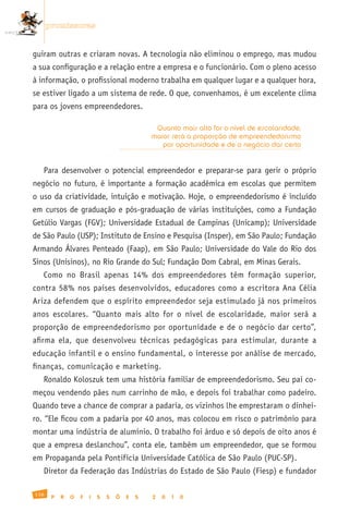 promissoras


guiram outras e criaram novas. A tecnologia não eliminou o emprego, mas mudou
a sua configuração e a relação entre a empresa e o funcionário. Com o pleno acesso
à informação, o profissional moderno trabalha em qualquer lugar e a qualquer hora,
se estiver ligado a um sistema de rede. O que, convenhamos, é um excelente clima
para os jovens empreendedores.

                                                Quanto mais alto for o nível de escolaridade,
                                               maior será a proporção de empreendedorismo
                                                  por oportunidade e de o negócio dar certo


   Para desenvolver o potencial empreendedor e preparar-se para gerir o próprio
negócio no futuro, é importante a formação acadêmica em escolas que permitem
o uso da criatividade, intuição e motivação. Hoje, o empreendedorismo é incluído
em cursos de graduação e pós-graduação de várias instituições, como a Fundação
Getúlio Vargas (FGV); Universidade Estadual de Campinas (Unicamp); Universidade
de São Paulo (USP); Instituto de Ensino e Pesquisa (Insper), em São Paulo; Fundação
Armando Álvares Penteado (Faap), em São Paulo; Universidade do Vale do Rio dos
Sinos (Unisinos), no Rio Grande do Sul; Fundação Dom Cabral, em Minas Gerais.
   Como no Brasil apenas 14% dos empreendedores têm formação superior,
contra 58% nos países desenvolvidos, educadores como a escritora Ana Célia
Ariza defendem que o espírito empreendedor seja estimulado já nos primeiros
anos escolares. “Quanto mais alto for o nível de escolaridade, maior será a
proporção de empreendedorismo por oportunidade e de o negócio dar certo”,
afirma ela, que desenvolveu técnicas pedagógicas para estimular, durante a
educação infantil e o ensino fundamental, o interesse por análise de mercado,
finanças, comunicação e marketing.
   Ronaldo Koloszuk tem uma história familiar de empreendedorismo. Seu pai co-
meçou vendendo pães num carrinho de mão, e depois foi trabalhar como padeiro.
Quando teve a chance de comprar a padaria, os vizinhos lhe emprestaram o dinhei-
ro. “Ele ficou com a padaria por 40 anos, mas colocou em risco o patrimônio para
montar uma indústria de alumínio. O trabalho foi árduo e só depois de oito anos é
que a empresa deslanchou”, conta ele, também um empreendedor, que se formou
em Propaganda pela Pontifícia Universidade Católica de São Paulo (PUC-SP).
   Diretor da Federação das Indústrias do Estado de São Paulo (Fiesp) e fundador

136
       P   R   O   F   I   S   S   Õ   E   S   2   0   1   0
 