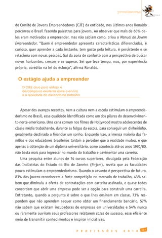 promissoras


do Comitê de Jovens Empreendedores (CJE) da entidade, nos últimos anos Ronaldo
percorreu o Brasil fazendo palestras para jovens. Ao observar que mais de 60% de-
les eram motivados a empreender, mas não sabiam como, criou o Manual do Jovem
Empreendedor. “Quem é empreendedor apresenta características diferenciadas, é
curioso, quer aprender a cada instante, tem gosto pela leitura, é persistente e se
relaciona com novas pessoas. Sai da zona de conforto com a perspectiva de buscar
novos horizontes, crescer e se superar. Sei que leva tempo, mas, por experiência
própria, acredito na lei do esforço”, afirma Ronaldo.


 O estágio ajuda a empreender
    O CIEE atua para reduzir o
    descompasso existente entre o ensino
    e a realidade do mercado de trabalho



   Apesar dos avanços recentes, nem a cultura nem a escola estimulam o empreende-
dorismo no Brasil, essa qualidade identificada como um dos pilares do desenvolvimen-
to norte-americano. Uma cena comum nos filmes de Hollywood mostra adolescentes de
classe média trabalhando, durante as folgas da escola, para conseguir um dinheirinho,
geralmente destinado a financiar um sonho. Enquanto isso, a imensa maioria das fa-
mílias e dos educadores brasileiros tardam a perceber que a realidade mudou, e que
apenas a obtenção de um diploma universitário, como acontecia até os anos 1970/80,
não basta mais para ingressar no mundo do trabalho e pavimentar uma carreira.
   Uma pesquisa entre alunos de 74 cursos superiores, divulgada pela Federação
das Indústrias do Estado do Rio de Janeiro (Firjam), revela que as faculdades
pouco estimulam o empreendedorismo. Quando o assunto é perspectiva de futuro,
83% dos jovens reconhecem a forte competição no mercado de trabalho, 43% sa-
bem que diminuiu a oferta de contratações com carteira assinada, e quase todos
concordam que abrir uma empresa pode ser a opção para construir uma carreira.
Entretanto, quando a pergunta é sobre o que lhes ensinam em classe, 73% res-
pondem que não aprendem sequer como obter um financiamento bancário, 57%
não sabem que existem incubadoras de empresas em universidades e 54% nunca
ou raramente ouviram seus professores relatarem cases de sucesso, esse eficiente
meio de transmitir conhecimentos e inspirar iniciativas.

                                                                                                 137
                                       P   R   O   F   I   S   S   Õ   E   S     2   0   1   0
 