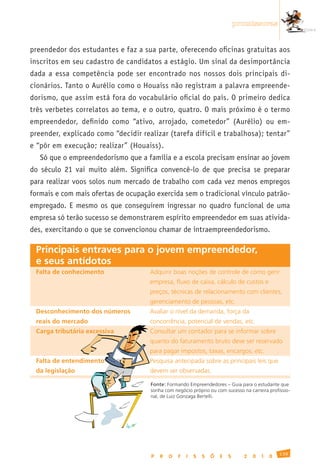 promissoras


preendedor dos estudantes e faz a sua parte, oferecendo oficinas gratuitas aos
inscritos em seu cadastro de candidatos a estágio. Um sinal da desimportância
dada a essa competência pode ser encontrado nos nossos dois principais di-
cionários. Tanto o Aurélio como o Houaiss não registram a palavra empreende-
dorismo, que assim está fora do vocabulário oficial do país. O primeiro dedica
três verbetes correlatos ao tema, e o outro, quatro. O mais próximo é o termo
empreendedor, definido como “ativo, arrojado, cometedor” (Aurélio) ou em-
preender, explicado como “decidir realizar (tarefa difícil e trabalhosa); tentar”
e “pôr em execução; realizar” (Houaiss).
     Só que o empreendedorismo que a família e a escola precisam ensinar ao jovem
do século 21 vai muito além. Significa convencê-lo de que precisa se preparar
para realizar voos solos num mercado de trabalho com cada vez menos empregos
formais e com mais ofertas de ocupação exercida sem o tradicional vínculo patrão-
empregado. E mesmo os que conseguirem ingressar no quadro funcional de uma
empresa só terão sucesso se demonstrarem espírito empreendedor em suas ativida-
des, exercitando o que se convencionou chamar de intraempreendedorismo.

 Principais entraves para o jovem empreendedor,
 e seus antídotos
 Falta de conhecimento                Adquirir	boas	noções	de	controle	de	como	gerir
 	                                    empresa,	fluxo	de	caixa,	cálculo	de	custos	e
 	                                    preços,	técnicas	de	relacionamento	com	clientes,
 	                                    gerenciamento	de	pessoas,	etc.
 Desconhecimento dos números          Avaliar	o	nível	da	demanda,	força	da
 reais do mercado	                    concorrência,	potencial	de	vendas,	etc.
 Carga tributária excessiva           Consultar	um	contador	para	se	informar	sobre
 	                                    quanto	do	faturamento	bruto	deve	ser	reservado
 	                                    para	pagar	impostos,	taxas,	encargos,	etc.
 Falta de entendimento                Pesquisa	antecipada	sobre	as	principais	leis	que
 da legislação	                       devem	ser	observadas.

                                      Fonte:	Formando	Empreendedores	–	Guia	para	o	estudante	que	
                                      sonha	com	negócio	próprio	ou	com	sucesso	na	carreira	profissio-
                                      nal,	de	Luiz	Gonzaga	Bertelli.




                                                                                                139
                                      P   R   O   F   I   S   S   Õ   E   S     2   0   1   0
 