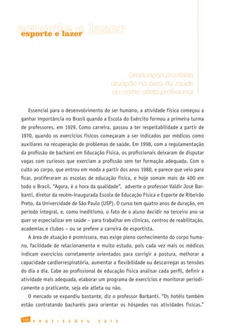 esporte e lazer
 esporte e lazer




                                                           Graduação possibilita
                                                      atuação na área da saúde
                                                      ou como atleta profissional

   Essencial para o desenvolvimento do ser humano, a atividade física começou a
ganhar importância no Brasil quando a Escola do Exército formou a primeira turma
de professores, em 1929. Como carreira, passou a ter respeitabilidade a partir de
1970, quando os exercícios físicos começaram a ser indicados por médicos como
auxiliares na recuperação de problemas de saúde. Em 1998, com a regulamentação
da profissão de bacharel em Educação Física, os profissionais deixaram de disputar
vagas com curiosos que exerciam a profissão sem ter formação adequada. Com o
culto ao corpo, que entrou em moda a partir dos anos 1980, e parece que veio para
ficar, proliferaram as escolas de educação física, e hoje somam mais de 400 em
todo o Brasil. “Agora, é a hora da qualidade”, adverte o professor Valdir José Bar-
banti, diretor da recém-inaugurada Escola de Educação Física e Esporte de Ribeirão
Preto, da Universidade de São Paulo (USP). O curso tem quatro anos de duração, em
período integral, e, como ineditismo, o fato de o aluno decidir no terceiro ano se
quer se especializar em saúde – para trabalhar em clínicas, centros de reabilitação,
academias e clubes – ou se prefere a carreira de esportista.
   A área de atuação é promissora, mas exige pleno conhecimento do corpo huma-
no, facilidade de relacionamento e muito estudo, pois cada vez mais os médicos
indicam exercícios corretamente orientados para corrigir a postura, melhorar a
capacidade cardiorrespiratória, aumentar a flexibilidade ou descarregar as tensões
do dia a dia. Cabe ao profissional de educação física analisar cada perfil, definir a
atividade mais adequada, elaborar um programa de exercícios e monitorar periodi-
camente o praticante, seja ele atleta ou não.
   O mercado se expandiu bastante, diz o professor Barbanti. “Os hotéis também
estão contratando bacharéis para orientar os hóspedes nas atividades físicas.”

140
      P   R   O   F   I   S   S   Õ   E   S   2   0   1   0
 