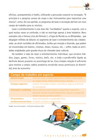 promissoras


oficinas, acampamentos e hotéis, utilizando a percussão corporal na recreação. “O
princípio é a pesquisa sonora do corpo e dos instrumentos para improvisar uma
música”, conta. Em sua opinião, os programas de lazer e recreação abriram um novo
campo de trabalho para os músicos.
      Lazer e entretenimento é uma área tão “novidadeira” quanto o esporte, com o
qual muitas vezes se confunde, e não se restringe apenas à área hoteleira. Bons
exemplos são o famoso circo da Fórmula 1, a Copa do Mundo ou as Olimpíadas, que
despejam milhões de dólares no segmento de lazer e entretenimento das cidades-
sede, ao atrair mutidões de aficionados, ávidos por emoção e diversão, que podem
ser encontradas em teatros, cinemas, shows, museus, etc. – enfim, todas as ativi-
dades englobadas pelo guarda-chuva do chamado lazer cultural.
      Há também o lado do lazer e entretenimento individual, que envolve hob-
bies, jogos, games, livros, música, dvd’s, etc. e toda a parafernália ligada ao
desfrute desses prazeres no aconchego do lar. Essa simples relação é suficiente
para mostrar a ampla cadeia produtiva envolvida nessa promissora (e diverti-
da) área da economia.

  Campo de trabalho em esporte
  Administração	                   Gerenciar	times	e	equipes	esportivas	em	clubes	e	associações;
  	                                em	órgãos	oficiais,	definir	políticas	para	o	esporte.
  Iniciação esportiva	             Lecionar	em	escolas	e	clubes,	ensinando	as	regras	e	as	técnicas
  	                                de	cada	esporte.
  Promoção e marketing	 Buscar	patrocínio	para	equipes	ou	esportistas;	organizar	e
  	                                promover	torneios	e	eventos	desportivos;	reforçar	a	imagem	de
  	                                clubes	e	equipes	perante	o	público.
  Treinamento e		                  Atuar	como	técnico	ou	preparador	físico	
  condicionamento físico de	atletas	amadores	e	profissionais.

Fonte: Guia	do	Estudante	–	Profissões	Vestibular	2009




                                                                                                                  143
                                                        P   R   O   F   I   S   S   Õ   E   S     2   0   1   0
 