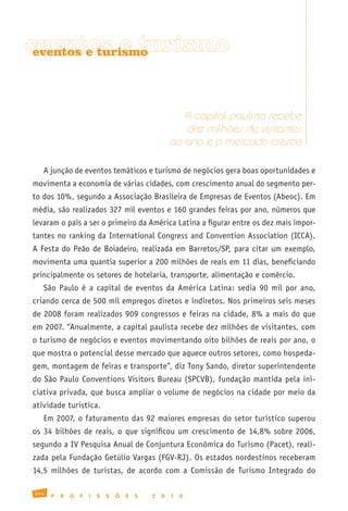 eventos e turismo
 eventos e turismo




                                                         A capital paulista recebe
                                                         dez milhões de visitantes
                                                      ao ano e o mercado cresce

   A junção de eventos temáticos e turismo de negócios gera boas oportunidades e
movimenta a economia de várias cidades, com crescimento anual do segmento per-
to dos 10%, segundo a Associação Brasileira de Empresas de Eventos (Abeoc). Em
média, são realizados 327 mil eventos e 160 grandes feiras por ano, números que
levaram o país a ser o primeiro da América Latina a figurar entre os dez mais impor-
tantes no ranking da International Congress and Convention Association (ICCA).
A Festa do Peão de Boiadeiro, realizada em Barretos/SP, para citar um exemplo,
movimenta uma quantia superior a 200 milhões de reais em 11 dias, beneficiando
principalmente os setores de hotelaria, transporte, alimentação e comércio.
   São Paulo é a capital de eventos da América Latina: sedia 90 mil por ano,
criando cerca de 500 mil empregos diretos e indiretos. Nos primeiros seis meses
de 2008 foram realizados 909 congressos e feiras na cidade, 8% a mais do que
em 2007. “Anualmente, a capital paulista recebe dez milhões de visitantes, com
o turismo de negócios e eventos movimentando oito bilhões de reais por ano, o
que mostra o potencial desse mercado que aquece outros setores, como hospeda-
gem, montagem de feiras e transporte”, diz Tony Sando, diretor superintendente
do São Paulo Conventions Visitors Bureau (SPCVB), fundação mantida pela ini-
ciativa privada, que busca ampliar o volume de negócios na cidade por meio da
atividade turística.
   Em 2007, o faturamento das 92 maiores empresas do setor turístico superou
os 34 bilhões de reais, o que significou um crescimento de 14,8% sobre 2006,
segundo a IV Pesquisa Anual de Conjuntura Econômica do Turismo (Pacet), reali-
zada pela Fundação Getúlio Vargas (FGV-RJ). Os estados nordestinos receberam
14,5 milhões de turistas, de acordo com a Comissão de Turismo Integrado do

144
      P   R   O   F   I   S   S   Õ   E   S   2   0   1   0
 