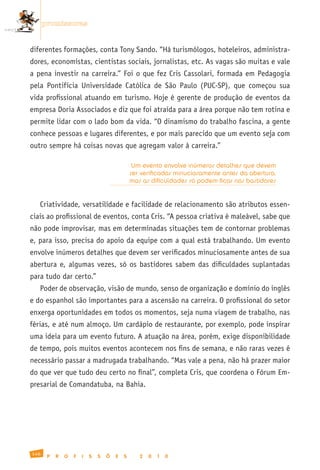promissoras


diferentes formações, conta Tony Sando. “Há turismólogos, hoteleiros, administra-
dores, economistas, cientistas sociais, jornalistas, etc. As vagas são muitas e vale
a pena investir na carreira.” Foi o que fez Cris Cassolari, formada em Pedagogia
pela Pontifícia Universidade Católica de São Paulo (PUC-SP), que começou sua
vida profissional atuando em turismo. Hoje é gerente de produção de eventos da
empresa Doria Associados e diz que foi atraída para a área porque não tem rotina e
permite lidar com o lado bom da vida. “O dinamismo do trabalho fascina, a gente
conhece pessoas e lugares diferentes, e por mais parecido que um evento seja com
outro sempre há coisas novas que agregam valor à carreira.”

                                                Um evento envolve inúmeros detalhes que devem
                                               ser verificados minuciosamente antes da abertura,
                                               mas as dificuldades só podem ficar nos bastidores


   Criatividade, versatilidade e facilidade de relacionamento são atributos essen-
ciais ao profissional de eventos, conta Cris. “A pessoa criativa é maleável, sabe que
não pode improvisar, mas em determinadas situações tem de contornar problemas
e, para isso, precisa do apoio da equipe com a qual está trabalhando. Um evento
envolve inúmeros detalhes que devem ser verificados minuciosamente antes de sua
abertura e, algumas vezes, só os bastidores sabem das dificuldades suplantadas
para tudo dar certo.”
   Poder de observação, visão de mundo, senso de organização e domínio do inglês
e do espanhol são importantes para a ascensão na carreira. O profissional do setor
enxerga oportunidades em todos os momentos, seja numa viagem de trabalho, nas
férias, e até num almoço. Um cardápio de restaurante, por exemplo, pode inspirar
uma ideia para um evento futuro. A atuação na área, porém, exige disponibilidade
de tempo, pois muitos eventos acontecem nos fins de semana, e não raras vezes é
necessário passar a madrugada trabalhando. “Mas vale a pena, não há prazer maior
do que ver que tudo deu certo no final”, completa Cris, que coordena o Fórum Em-
presarial de Comandatuba, na Bahia.




146
       P   R   O   F   I   S   S   Õ   E   S      2   0   1   0
 