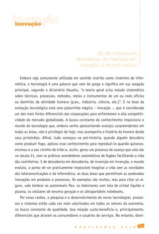 inovação
 inovação




                                                De descoberta em
                                       descoberta, de invenção em
                                        invenção, o mundo evoluiu

   Embora seja comumente utilizada em sentido restrito como sinônimo de infor-
mática, a tecnologia é uma palavra que vem do grego e significa em sua acepção
principal, segundo o dicionário Houaiss, “a teoria geral e/ou estudo sistemático
sobre técnicas, processos, métodos, meios e instrumentos de um ou mais ofícios
ou domínios da atividade humana (p.ex., indústria, ciência, etc.)”. E na base da
evolução tecnológica está uma palavrinha mágica – inovação –, que é considerada
um dos mais fortes diferenciais das corporações para enfrentarem a alta competiti-
vidade do mercado globalizado. A busca constante do conhecimento impulsiona o
mundo da tecnologia que, embora venha apresentando avanços surpreendentes em
todas as áreas, não é privilégio de hoje, mas acompanha a história do homem desde
seus primórdios. Afinal, tudo começou na pré-história, quando alguém descobriu
como produzir fogo, aplicou esse conhecimento para reproduzi-lo quando quisesse,
ensinou-o a seu vizinho de tribo e, assim, gerou um processo de avanço que veio dar
no século 21, com os práticos acendedores automáticos de fogões facilitando a vida
das cozinheiras. E de descoberta em descoberta, de invenção em invenção, o mundo
evoluiu, a ponto de ser praticamente impossível imaginar a vida sem as novidades
das telecomunicações e da informática, as duas áreas que permitiram as aceleradas
inovações em produtos e processos. Os exemplos são muitos, mas para citar só al-
guns, vale lembrar os automóveis flex, os televisores com tela de cristal líquido e
plasma, os celulares de terceira geração e os ultraportáteis notebooks.
   Por essas razões, a pesquisa e o desenvolvimento de novas tecnologias, proces-
sos e sistemas estão cada vez mais valorizados em todos os setores da economia,
na busca constante de qualidade, boa relação custo-benefício e, principalmente,
diferenciais que atraiam os consumidores e usuários de serviços. No entanto, domi-

                                                                                               147
                                       P   R   O   F   I   S   S   Õ   E   S   2   0   1   0
 