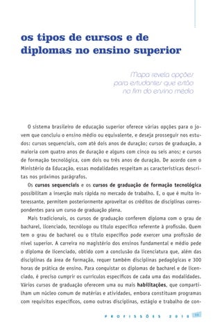 os tipos de cursos e de
diplomas no ensino superior

                                                  Mapa revela opções
                                             para estudantes que estão
                                               no fim do ensino médio




   O sistema brasileiro de educação superior oferece várias opções para o jo-
vem que concluiu o ensino médio ou equivalente, e deseja prosseguir nos estu-
dos: cursos sequenciais, com até dois anos de duração; cursos de graduação, a
maioria com quatro anos de duração e alguns com cinco ou seis anos; e cursos
de formação tecnológica, com dois ou três anos de duração. De acordo com o
Ministério da Educação, essas modalidades respeitam as características descri-
tas nos próximos parágrafos.
   Os cursos sequenciais e os cursos de graduação de formação tecnológica
possibilitam a inserção mais rápida no mercado de trabalho. E, o que é muito in-
teressante, permitem posteriormente aproveitar os créditos de disciplinas corres-
pondentes para um curso de graduação plena.
   Mais tradicionais, os cursos de graduação conferem diploma com o grau de
bacharel, licenciado, tecnólogo ou título específico referente à profissão. Quem
tem o grau de bacharel ou o título específico pode exercer uma profissão de
nível superior. A carreira no magistério dos ensinos fundamental e médio pede
o diploma de licenciado, obtido com a conclusão da licenciatura que, além das
disciplinas da área de formação, requer também disciplinas pedagógicas e 300
horas de prática de ensino. Para conquistar os diplomas de bacharel e de licen-
ciado, é preciso cumprir os currículos específicos de cada uma das modalidades.
Vários cursos de graduação oferecem uma ou mais habilitações, que comparti-
lham um núcleo comum de matérias e atividades, embora constituam programas
com requisitos específicos, como outras disciplinas, estágio e trabalho de con-

                                                                                              15
                                     P   R    O   F   I   S   S   Õ   E   S   2   0   1   0
 