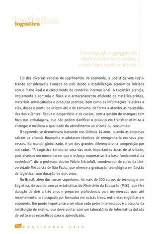 logística
 logística




                                                      Considerado o gargalo do
                                                       desenvolvimento brasileiro,
                                                      o setor tem muito a crescer

   Elo das diversas cadeias de suprimentos da economia, a Logística vem regis-
trando consideráveis avanços no país desde a estabilização econômica iniciada
com o Plano Real e o crescimento do comércio internacional. A Logística planeja,
implementa e controla o fluxo e o armazenamento eficiente de matérias-primas,
materiais semiacabados e produtos prontos, bem como as informações relativas a
eles, desde o ponto de origem até o de consumo, de forma a atender às necessida-
des dos clientes. Reduz o desperdício e os custos, com a gestão do estoque; tem
foco nas embalagens, que não podem danificar o produto em trânsito; otimiza a
entrega; e melhora a qualidade do atendimento ao cliente ou consumidor.
   O segmento se desenvolveu bastante nos últimos 14 anos, quando as empresas
saíram da ciranda financeira e adotaram técnicas de reengenharia em seus pro-
cessos. No mundo globalizado, é um dos grandes diferenciais na competição por
mercados. “A Logística tornou-se uma das mais importantes áreas de atividade,
pois vivemos um momento em que o esforço cooperativo é a base fundamental da
sociedade”, diz o professor doutor Fúlvio Cristofoli, coordenador de curso da Uni-
versidade Metodista de São Paulo, que oferece a graduação tecnológica em Gestão
de logística, com duração de dois anos.
   No Brasil, além dos cursos superiores, há mais de 200 cursos de tecnologia em
Logística, de acordo com as estatísticas do Ministério da Educação (MEC), que têm
duração de dois a três anos e preparam profissionais para um mercado que, até
recentemente, era ocupado por formados em outras áreas, entre elas engenharia e
economia. Um ponto importante a ser observado pelos interessados é a escolha da
instituição de ensino, que deve contar com um laboratório de informática dotado
de softwares específicos para o aprendizado.

150
      P   R   O   F   I   S   S   Õ   E   S   2   0   1   0
 
