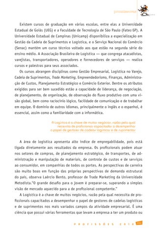 promissoras


   Existem cursos de graduação em várias escolas, entre elas a Universidade
Estadual de Goiás (UEG) e a Faculdade de Tecnologia de São Paulo (Fatec-SP). A
Universidade Estadual de Campinas (Unicamp) disponibiliza a especialização em
Gestão da Cadeia de Suprimentos e Logística, e o Serviço Nacional do Comércio
(Senac) mantém um curso técnico voltado aos que estão na segunda série do
ensino médio. A Associação Brasileira de Logística — que congrega atacadistas,
varejistas, transportadores, operadores e fornecedores de serviços — realiza
cursos e palestras para seus associados.
   Os cursos abrangem disciplinas como Gestão Empresarial, Logística no Varejo,
Cadeia de Suprimentos, Trade Marketing, Empreendedorismo, Finanças, Administra-
ção de Custos, Planejamento Estratégico e Comércio Exterior. Dentre os atributos
exigidos para ser bem sucedido estão a capacidade de liderança, de negociação,
de planejamento, de organização, de observação do fluxo produtivo com uma vi-
são global, bem como raciocínio lógico, facilidade de comunicação e de trabalhar
em equipe. O domínio de outros idiomas, principalmente o inglês e o espanhol, é
essencial, assim como a familiaridade com a informática.

                       A Logística é a chave de muitos negócios, razão pela qual
                           necessita de profissionais capacitados a desempenhar
                      o papel de gestores de cadeias logísticas e de suprimentos


   A área de logística apresenta alto índice de empregabilidade, pois está
ligada diretamente aos resultados da empresa. Os profissionais podem atuar
nos setores de compras, de planejamento estratégico, de transportes, de ad-
ministração e manipulação de materiais, de controle de custos e de serviços
ao consumidor, em companhias de todos os portes. As perspectivas de carreira
são muito boas em função das próprias perspectivas de demanda estrutural
do país, observa Laércio Bento, professor de Trade Marketing da Universidade
Metodista.“O grande desafio para o jovem é preparar-se, superando a simples
visão de mercado aquecido para a de profissional competente.”
   A Logística é a chave de muitos negócios, razão pela qual necessita de pro-
fissionais capacitados a desempenhar o papel de gestores de cadeias logísticas
e de suprimentos nos mais variados campos da atividade empresarial. É uma
ciência que possui várias ferramentas que levam a empresa a ter um produto ou

                                                                                                 151
                                      P    R   O   F   I   S   S   Õ   E   S     2   0   1   0
 