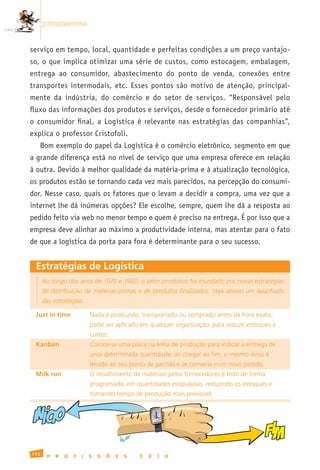 promissoras


serviço em tempo, local, quantidade e perfeitas condições a um preço vantajo-
so, o que implica otimizar uma série de custos, como estocagem, embalagem,
entrega ao consumidor, abastecimento do ponto de venda, conexões entre
transportes intermodais, etc. Esses pontos são motivo de atenção, principal-
mente da indústria, do comércio e do setor de serviços. “Responsável pelo
fluxo das informações dos produtos e serviços, desde o fornecedor primário até
o consumidor final, a Logística é relevante nas estratégias das companhias”,
explica o professor Cristofoli.
     Bom exemplo do papel da Logística é o comércio eletrônico, segmento em que
a grande diferença está no nível de serviço que uma empresa oferece em relação
à outra. Devido à melhor qualidade da matéria-prima e à atualização tecnológica,
os produtos estão se tornando cada vez mais parecidos, na percepção do consumi-
dor. Nesse caso, quais os fatores que o levam a decidir a compra, uma vez que a
internet lhe dá inúmeras opções? Ele escolhe, sempre, quem lhe dá a resposta ao
pedido feito via web no menor tempo e quem é preciso na entrega. É por isso que a
empresa deve alinhar ao máximo a produtividade interna, mas atentar para o fato
de que a logística da porta para fora é determinante para o seu sucesso.


 Estratégias de Logística
      Ao longo dos anos de 1970 e 1980, o setor produtivo foi inundado por novas estratégias
      de distribuição de matérias-primas e de produtos finalizados. Veja abaixo um apanhado
      das estratégias:

 Just in time	              Nada	é	produzido,	transportado	ou	comprado	antes	da	hora	exata;
 	                          pode	ser	aplicado	em	qualquer	organização,	para	reduzir	estoques	e
 	                          custos.
 Kanban	                    Coloca-se	uma	placa	na	linha	de	produção	para	indicar	a	entrega	de
 	                          uma	determinada	quantidade;	ao	chegar	ao	fim,	o	mesmo	aviso	é
 	                          levado	ao	seu	ponto	de	partida	e	se	converte	num	novo	pedido.
 Milk run	                  O	recolhimento	de	materiais	pelos	fornecedores	é	feito	de	forma
 	                          programada,	em	quantidades	estipuladas,	reduzindo	os	estoques	e
 	                          tornando	tempo	de	produção	mais	previsível.
        ,
 INICIO
                                                                                              FIM
152
       P    R   O   F   I   S   S   Õ   E   S   2   0   1   0
 