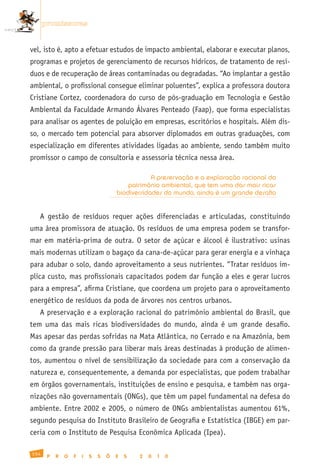 promissoras


vel, isto é, apto a efetuar estudos de impacto ambiental, elaborar e executar planos,
programas e projetos de gerenciamento de recursos hídricos, de tratamento de resí-
duos e de recuperação de áreas contaminadas ou degradadas. “Ao implantar a gestão
ambiental, o profissional consegue eliminar poluentes”, explica a professora doutora
Cristiane Cortez, coordenadora do curso de pós-graduação em Tecnologia e Gestão
Ambiental da Faculdade Armando Álvares Penteado (Faap), que forma especialistas
para analisar os agentes de poluição em empresas, escritórios e hospitais. Além dis-
so, o mercado tem potencial para absorver diplomados em outras graduações, com
especialização em diferentes atividades ligadas ao ambiente, sendo também muito
promissor o campo de consultoria e assessoria técnica nessa área.

                                                   A preservação e a exploração racional do
                                           patrimônio ambiental, que tem uma das mais ricas
                                       biodiversidades do mundo, ainda é um grande desafio


   A gestão de resíduos requer ações diferenciadas e articuladas, constituindo
uma área promissora de atuação. Os resíduos de uma empresa podem se transfor-
mar em matéria-prima de outra. O setor de açúcar e álcool é ilustrativo: usinas
mais modernas utilizam o bagaço da cana-de-açúcar para gerar energia e a vinhaça
para adubar o solo, dando aproveitamento a seus nutrientes. “Tratar resíduos im-
plica custo, mas profissionais capacitados podem dar função a eles e gerar lucros
para a empresa”, afirma Cristiane, que coordena um projeto para o aproveitamento
energético de resíduos da poda de árvores nos centros urbanos.
   A preservação e a exploração racional do patrimônio ambiental do Brasil, que
tem uma das mais ricas biodiversidades do mundo, ainda é um grande desafio.
Mas apesar das perdas sofridas na Mata Atlântica, no Cerrado e na Amazônia, bem
como da grande pressão para liberar mais áreas destinadas à produção de alimen-
tos, aumentou o nível de sensibilização da sociedade para com a conservação da
natureza e, consequentemente, a demanda por especialistas, que podem trabalhar
em órgãos governamentais, instituições de ensino e pesquisa, e também nas orga-
nizações não governamentais (ONGs), que têm um papel fundamental na defesa do
ambiente. Entre 2002 e 2005, o número de ONGs ambientalistas aumentou 61%,
segundo pesquisa do Instituto Brasileiro de Geografia e Estatística (IBGE) em par-
ceria com o Instituto de Pesquisa Econômica Aplicada (Ipea).

154
       P   R   O   F   I   S   S   Õ   E   S   2   0   1   0
 