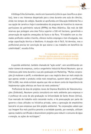 promissoras


   A bióloga Erika Guimarães, mestre em taxonomia (ciência que classifica as plan-
tas), teve o seu interesse despertado para a área durante uma aula de ciências,
ainda nos tempos de colégio. Quando se aprofundou em Educação Ambiental fez a
sua opção de carreira e hoje é coordenadora do programa de incentivo às reservas
particulares do patrimônio natural (RPPNs) da Mata Atlântica. São mais de 500
reservas que protegem uma área física superior a 530 mil hectares, garantindo a
preservação de espécies ameaçadas da fauna e da flora. “O trabalho com as cha-
madas profissões verdes é bonito, oferece muitos empregos e tem divulgação, mas
exige capacitação técnica e idealismo. A atuação não é fácil, há derrotas, mas o
profissional precisa ter convicção de que exerce o seu trabalho em benefício da
coletividade”, ressalta Erika.

                                             As corporações sabem que sua imagem
                                      fica mais positiva perante a sociedade quando,
                                 por exemplo, utilizam racionalmente água e energia


   A questão ambiental, também chamada de “ação verde”, vem sensibilizando um
maior número de empresas, conta o engenheiro industrial Marcel Neumann, que se
interessou pelo tema durante a sua pós-graduação em Marketing. “Muitas corpora-
ções já mudaram o perfil, e entenderam que o seu negócio deve ser mais amplo do
que apenas vender o produto; estão mais receptivas, querem obter a certificação
ISO 14.000, mas ainda existem aquelas que não se deram conta da importância de
implementar ações efetivas em favor do meio ambiente.”
    Profissional da área de projetos novos da Empresa Brasileira de Telecomunica-
ções (Embratel), Neumann presta consultoria em meio ambiente para empresas e
é professor do curso de pós-graduação na Universidade de Santo Amaro (Unisa).
Esse mercado de trabalho está crescendo muito, e há preocupação por parte do
governo e boas atitudes na iniciativa privada, como a aprovação de empréstimo
bancário só para empresas que têm projeto ambiental. “As corporações sabem que
sua imagem fica mais positiva perante a sociedade quando, por exemplo, utilizam
apenas madeira certificada e desenvolvem projetos para reduzir o consumo de água
e energia, ou ações de reciclagem.”




                                                                                                    155
                                          P   R   O   F   I   S   S   Õ   E   S     2   0   1   0
 