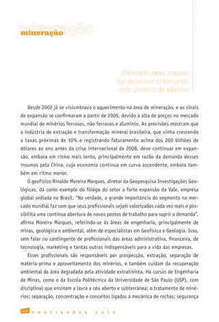 mineração
mineração




                                                                Mercado deve crescer
                                                              nos próximos cinco anos,
                                                               mas precisa de talentos

   Desde 2002 já se vislumbrava o aquecimento na área de mineração, e os sinais
de expansão se confirmaram a partir de 2005, devido à alta de preços no mercado
mundial de minérios ferrosos, não ferrosos e alumínio. As previsões mostram que
a indústria de extração e transformação mineral brasileira, que vinha crescendo
a taxas próximas de 10% e registrando faturamento acima dos 200 bilhões de
dólares ao ano antes da crise internacional de 2008, deve continuar em expan-
são, embora em ritmo mais lento, principalmente em razão da demanda desses
insumos pela China, cuja economia continua em curva ascendente, embora tam-
bém em ritmo menor.
   O geofísico Rinaldo Moreira Marques, diretor da Geopesquisa Investigações Geo-
lógicas, dá como exemplo do fôlego do setor a forte expansão da Vale, empresa
global sediada no Brasil. “Na verdade, a grande importância do segmento no mer-
cado mundial faz com que seus profissionais sejam valorizados cada vez mais e pos-
sibilita uma contínua abertura de novos postos de trabalho para suprir a demanda”,
afirma Moreira Marques, referindo-se às áreas de engenharia, principalmente de
minas, geológica e ambiental, além de especialistas em Geofísica e Geologia. Isso,
sem falar no contingente de profissionais das áreas administrativa, financeira, de
tecnologia, marketing e tantas outras indispensáveis para a vida das empresas.
   Esses profissionais são responsáveis por prospecção, extração, separação de
matéria-prima e aproveitamento dos minérios, e também cuidam da recuperação
ambiental da área degradada pela atividade extrativista. Há cursos de Engenharia
de Minas, como o da Escola Politécnica da Universidade de São Paulo (USP), com
disciplinas que ensinam a lavra a céu aberto e subterrânea; o tratamento de miné-
rios; separação, concentração e conceitos ligados à mecânica de rochas; segurança

156
      P   R   O   F   I   S   S   Õ   E   S   2   0   1   0
 