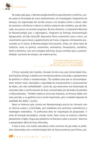 promissoras


   De ampla aplicação, a Nanotecnologia beneficia especialmente a medicina, sen-
do usada na formulação de novos medicamentos; em investigação e diagnóstico de
doenças; em regeneração dos tecidos ósseos e em terapias contra o câncer, além
de aumentar a eficiência e reduzir os efeitos colaterais dos remédios, que são libe-
rados aos poucos na corrente sanguínea. Na área alimentar, o Laboratório Nacional
de Nanotecnologia para o Agronegócio, integrante da Embrapa Instrumentação
Agropecuária, em São Carlos/SP, desenvolve filmes comestíveis nano e micro, um
revestimento que evitará o apodrecimento de frutas e legumes minimamente pro-
cessados ou in natura. A Nanotecnologia está presente, ainda, em vários tipos de
indústria, como na química, automotiva, aeronáutica, farmacêutica, cosmética,
têxtil e eletrônica, com uma vantagem adicional, já que contribui para a sustenta-
bilidade: economia de energia e de matéria-prima.

                                                                  A Nanotecnologia garante lucros
                                                                  para indústrias e tem a vantagem
                                                               de contribuir para a sustentabilidade


   O físico Leonardo Zani Castello, formado há dois anos pela Universidade Esta-
dual Paulista (Unesp), trabalha com microprocessadores associados a equipamentos
de geofísica e utiliza a nanotecnologia. “Ela colabora para que os microcomputa-
dores tenham maior velocidade e capacidade de armazenamento e processamento
de dados, com alta confiabilidade”, conta ele, que desenvolve uma dissertação de
mestrado sobre o monitoramento de áreas contaminadas por derivados de petróleo
e hidrocarbonetos. “Também amplia os lucros das empresas, ao fornecer dados com
mais precisão, e na geofísica isso é muito importante, pois o trabalho depende da
qualidade dos dados”, conclui.
   Quem se interessa pela carreira em Nanotecnologia precisa ter sincronia com
as ciências exatas e criatividade, pois trabalhará com partículas nanométricas e
modelagem matemática. “O profissional deve ter inquietação de pesquisador, ir
atrás da inovação tecnológica, estudar muito, fazer cursos no exterior e dominar
plenamente o inglês, língua que predomina na literatura sobre o assunto”, descreve
a pesquisadora Kátia de Jesus-Hitzschky.
   A área é nova, mas muitos educadores estão convictos de que todas as profis-
sões relacionadas com a nanotecnologia têm um futuro promissor para físicos, quí-

160
       P   R   O   F   I   S   S   Õ   E   S   2   0   1   0
 