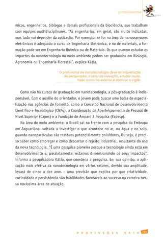 promissoras


micos, engenheiros, biólogos e demais profissionais da biociência, que trabalham
com equipes multidisciplinares. “As engenharias, em geral, são muito indicadas,
mas tudo vai depender da aplicação. Por exemplo, se for na área de nanossensores
eletrônicos é adequado o curso de Engenharia Eletrônica, e na de materiais, a for-
mação pode ser em Engenharia Química ou de Materiais. Os que querem estudar os
impactos da nanotecnologia no meio ambiente podem ser graduados em Biologia,
Agronomia ou Engenharia Florestal”, explica Kátia.

                           O profissional de nanotecnologia deve ter inquietação
                              de pesquisador, ir atrás da inovação, estudar muito,
                                        fazer cursos no exterior e dominar o inglês


   Como não há cursos de graduação em nanotecnologia, a pós-graduação é indis-
pensável. Com o auxílio do orientador, o jovem pode buscar uma bolsa de especia-
lização nas agências de fomento, como o Conselho Nacional de Desenvolvimento
Científico e Tecnológico (CNPq), a Coordenação de Aperfeiçoamento de Pessoal de
Nível Superior (Capes) e a Fundação de Amparo à Pesquisa (Fapesp).
   Na área de meio ambiente, o Brasil sai na frente com a pesquisa da Embrapa
em Jaguariúna, voltada a investigar o que acontece no ar, na água e no solo,
quando nanopartículas são resíduos potencialmente poluidores. Ou seja, é preci-
so saber como empregar e como descartar o rejeito industrial, resultante do uso
da nova tecnologia. “É uma pesquisa pioneira porque a tecnologia ainda está em
desenvolvimento e, paralelamente, estamos dimensionando os seus impactos”,
informa a pesquisadora Kátia, que coordena a pesquisa. Em sua opinião, a apli-
cação mais efetiva da nanotecnologia em vários setores, devido sua amplitude,
levará de cinco a dez anos – uma previsão que explica por que criatividade,
curiosidade e persistência são habilidades favoráveis ao sucesso na carreira nes-
sa novíssima área de atuação.




                                                                                                 161
                                       P   R   O   F   I   S   S   Õ   E   S     2   0   1   0
 