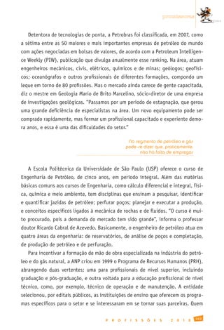 promissoras


   Detentora de tecnologias de ponta, a Petrobras foi classificada, em 2007, como
a sétima entre as 50 maiores e mais importantes empresas de petróleo do mundo
com ações negociadas em bolsas de valores, de acordo com a Petroleum Intelligen-
ce Weekly (PIW), publicação que divulga anualmente esse ranking. Na área, atuam
engenheiros mecânicos, civis, elétricos, químicos e de minas; geólogos; geofísi-
cos; oceanógrafos e outros profissionais de diferentes formações, compondo um
leque em torno de 80 profissões. Mas o mercado ainda carece de gente capacitada,
diz o mestre em Geologia Mario de Brito Marcelino, sócio-diretor de uma empresa
de investigações geológicas. “Passamos por um período de estagnação, que gerou
uma grande deficiência de especialistas na área. Um novo equipamento pode ser
comprado rapidamente, mas formar um profissional capacitado e experiente demo-
ra anos, e essa é uma das dificuldades do setor.”

                                                   No segmento de petróleo e gás
                                                  pode-se dizer que, praticamente,
                                                        não há falta de empregos


   A Escola Politécnica da Universidade de São Paulo (USP) oferece o curso de
Engenharia de Petróleo, de cinco anos, em período integral. Além das matérias
básicas comuns aos cursos de Engenharia, como cálculo diferencial e integral, físi-
ca, química e meio ambiente, tem disciplinas que ensinam a pesquisar, identificar
e quantificar jazidas de petróleo; perfurar poços; planejar e executar a produção,
e conceitos específicos ligados à mecânica de rochas e de fluidos. “O curso é mui-
to procurado, pois a demanda do mercado tem sido grande”, informa o professor
doutor Ricardo Cabral de Azevedo. Basicamente, o engenheiro de petróleo atua em
quatro áreas da engenharia: de reservatórios, de análise de poços e completação,
de produção de petróleo e de perfuração.
   Para incentivar a formação de mão de obra especializada na indústria do petró-
leo e do gás natural, a ANP criou em 1999 o Programa de Recursos Humanos (PRH),
abrangendo duas vertentes: uma para profissionais de nível superior, incluindo
graduação e pós-graduação, e outra voltada para a educação profissional de nível
técnico, como, por exemplo, técnico de operação e de manutenção. A entidade
selecionou, por editais públicos, as instituições de ensino que oferecem os progra-
mas específicos para o setor e se interessaram em se tornar suas parceiras. Quem

                                                                                                163
                                      P   R   O   F   I   S   S   Õ   E   S     2   0   1   0
 