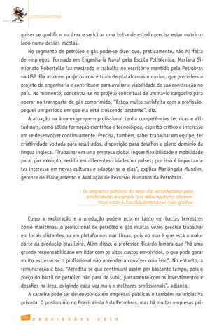 promissoras


quiser se qualificar na área e solicitar uma bolsa de estudo precisa estar matricu-
lado numa dessas escolas.
   No segmento de petróleo e gás pode-se dizer que, praticamente, não há falta
de empregos. Formada em Engenharia Naval pela Escola Politécnica, Mariana Si-
mionato Robortella faz mestrado e trabalha no escritório mantido pela Petrobras
na USP. Ela atua em projetos conceituais de plataformas e navios, que precedem o
projeto de engenharia e contribuem para avaliar a viabilidade de sua construção no
país. No momento, concentra-se no projeto conceitual de um navio cargueiro para
operar no transporte de gás comprimido. “Estou muito satisfeita com a profissão,
peguei um período em que ela está crescendo bastante”, diz.
   A atuação na área exige que o profissional tenha competências técnicas e ati-
tudinais, como sólida formação científica e tecnológica, espírito crítico e interesse
em se desenvolver continuamente. Precisa, também, saber trabalhar em equipe, ter
criatividade voltada para resultados, disposição para desafios e pleno domínio da
língua inglesa. “Trabalhar em uma empresa global requer flexibilidade e mobilidade
para, por exemplo, residir em diferentes cidades ou países; por isso é importante
ter interesse em novas culturas e adaptar-se a elas”, explica Mariângela Mundim,
gerente de Planejamento e Avaliação de Recursos Humanos da Petrobras.

                                           As empresas públicas do setor são reconhecidas pela
                                            estabilidade; a carreira fora delas costuma oferecer
                                                 mais riscos e, consequentemente, mais ganhos


   Como a exploração e a produção podem ocorrer tanto em bacias terrestres
como marítimas, o profissional de petróleo e gás muitas vezes precisa trabalhar
em locais distantes ou em plataformas marítimas, pois no mar é que está a maior
parte da produção brasileira. Além disso, o professor Ricardo lembra que “há uma
grande responsabilidade em lidar com os altos custos envolvidos, o que pode gerar
muito estresse se o profissional não aprender a conviver com isso”. No entanto, a
remuneração é boa. “Acredita-se que continuará assim por bastante tempo, pois o
preço do barril de petróleo não para de subir, juntamente com os investimentos e
desafios na área, exigindo cada vez mais e melhores profissionais”, adianta.
   A carreira pode ser desenvolvida em empresas públicas e também na iniciativa
privada. O predomínio no Brasil ainda é da Petrobras, mas há muitas empresas pri-

164
       P   R   O   F   I   S   S   Õ   E    S     2   0   1   0
 