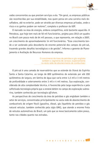 promissoras


vadas concorrentes ou que prestam serviços a ela. “Em geral, as empresas públicas
são reconhecidas por sua estabilidade, mas quem pensa em uma carreira mais de-
safiadora, até no exterior, pode ser atraído por diversas empresas privadas, onde o
risco e os ganhos podem ser maiores”, completa o professor da USP.
   O mercado na área de energia, embora competitivo, está bastante aquecido. A
Petrobras, que hoje tem mais de 50 mil funcionários, projeta para 2012 um quadro
no Brasil com pouco mais de 64 mil pessoas, o que representa, em relação a 2007,
um crescimento de aproximadamente 14 mil funcionários. “Esse crescimento ten-
de a ser acelerado pela descoberta do enorme potencial dos campos do pré-sal,
trazendo grandes desafios tecnológicos e de gestão”, informa a gerente de Plane-
jamento e Avaliação de Recursos Humanos da empresa.

                               O crescimento da área de petróleo e gás engloba
                                 também o segmento de serviços, especialmente
                                na vasta rede de abastecimento de combustíveis


   O pré-sal é uma camada de reservatórios que se estende do litoral do Espírito
Santo a Santa Catarina, ao longo de 800 quilômetros de extensão por até 200
quilômetros de largura, em lâmina de água que varia entre 1,5 mil e 3 mil metros
de profundidade e soterramento entre 3 mil e 4 mil metros. Sua exploração, con-
siderada de alta complexidade técnica, é favorecida pela larga experiência e pela
sofisticada tecnologia própria que a estatal detém no campo de exploração subma-
rina, também conhecida por tecnologia off-shore.
   As perspectivas de crescimento da área de petróleo e gás englobam também o
setor de serviços, concentradas principalmente na vasta rede de abastecimento de
combustíveis de origem fóssil (gasolina, diesel, gás liquefeito de petróleo e gás
natural veicular, também conhecido pela sigla GNV), que atende a enorme frota
de veículos automotivos do Brasil, um país que se move basicamente sobre pneus,
tanto nas cidades quanto nas estradas.




                                                                                                165
                                      P   R   O   F   I   S   S   Õ   E   S     2   0   1   0
 