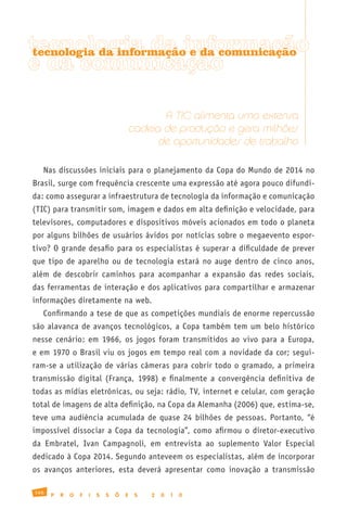 tecnologia da informação
tecnologia da informação e da comunicação
e da comunicação

                                                 A TIC alimenta uma extensa
                                          cadeia de produção e gera milhões
                                                de oportunidades de trabalho

   Nas discussões iniciais para o planejamento da Copa do Mundo de 2014 no
Brasil, surge com frequência crescente uma expressão até agora pouco difundi-
da: como assegurar a infraestrutura de tecnologia da informação e comunicação
(TIC) para transmitir som, imagem e dados em alta definição e velocidade, para
televisores, computadores e dispositivos móveis acionados em todo o planeta
por alguns bilhões de usuários ávidos por notícias sobre o megaevento espor-
tivo? O grande desafio para os especialistas é superar a dificuldade de prever
que tipo de aparelho ou de tecnologia estará no auge dentro de cinco anos,
além de descobrir caminhos para acompanhar a expansão das redes sociais,
das ferramentas de interação e dos aplicativos para compartilhar e armazenar
informações diretamente na web.
   Confirmando a tese de que as competições mundiais de enorme repercussão
são alavanca de avanços tecnológicos, a Copa também tem um belo histórico
nesse cenário: em 1966, os jogos foram transmitidos ao vivo para a Europa,
e em 1970 o Brasil viu os jogos em tempo real com a novidade da cor; segui-
ram-se a utilização de várias câmeras para cobrir todo o gramado, a primeira
transmissão digital (França, 1998) e finalmente a convergência definitiva de
todas as mídias eletrônicas, ou seja: rádio, TV, internet e celular, com geração
total de imagens de alta definição, na Copa da Alemanha (2006) que, estima-se,
teve uma audiência acumulada de quase 24 bilhões de pessoas. Portanto, “é
impossível dissociar a Copa da tecnologia”, como afirmou o diretor-executivo
da Embratel, Ivan Campagnoli, em entrevista ao suplemento Valor Especial
dedicado à Copa 2014. Segundo anteveem os especialistas, além de incorporar
os avanços anteriores, esta deverá apresentar como inovação a transmissão

166
      P   R   O   F   I   S   S   Õ   E    S   2   0   1   0
 
