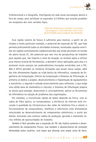 promissoras


tridimensional e a holografia, interligando em rede novas tecnologias dentro e
fora de campo, para satisfazer os esperados 3,3 bilhões que estarão grudados
em receptores dos mais variados tipos.

                                    Além de infraestrutura, produtos e soluções
                                     tecnológicas, o mercado abre mais e mais
                                   oportunidades para criadores de conteúdos


   Esse rápido cenário de futuro é suficiente para mostrar, a partir de um
simples e muito particular exemplo, o potencial de expansão da TIC, que hoje
permeia praticamente todas as atividades humanas, excetuadas aquelas exerci-
das em regiões extremamente subdesenvolvidas que ainda persistem no mundo
em pleno século 21. Um potencial que vem rico de perspectivas de trabalho
para aqueles que, não importa o ramo de atuação, se revelem aptos a utilizar
esse imenso arsenal de ferramentas, a descobrir novas aplicações para elas e a
promover novos avanços nas aceleradíssimas inovações envolvidas com a TIC.
Não é difícil perceber as inúmeras formações que atuam nesse campo, além
das três diretamente ligadas ao tripé básico da informática, composto de En-
genharia da Computação, Ciência da Computação e Sistemas de Informação. A
primeira se dedica a projeto, desenvolvimento e implantação de equipamentos
e acessórios; a segunda é voltada essencialmente para softwares, o que exige
uma sólida base de matemática e cálculos; e Sistemas de Informação prepara
os alunos para planejar, desenvolver e, principalmente, aplicar as ferramentas
da informática na solução de problemas das organizações.
   Por exemplo, a transmissão rápida de dados depende da física, com os
cabos de fibra óptica, os nanoprodutos; a eficiência da internet está vin-
culada à qualidade da infraestrutura das redes de telefonia fixa e móvel; o
funcionamento de computadores, telefones e televisores está diretamente
relacionado ao desenvolvimento de componentes eletrônicos; e assim por
diante, formando uma extensa cadeia de produção, gerando e mantendo vá-
rios milhões de oportunidades de trabalho.
   Também é fácil perceber que a expansão da TIC não implica somente o desen-
volvimento de componentes físicos, mas também o abastecimento de conteúdo
demandado pelos usuários, num leque que abrange uma ampla cesta de itens,

                                                                                               167
                                    P    R   O   F   I   S   S   Õ   E   S     2   0   1   0
 
