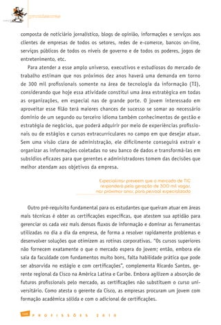promissoras


composta de noticiário jornalístico, blogs de opinião, informações e serviços aos
clientes de empresas de todos os setores, redes de e-comerce, bancos on-line,
serviços públicos de todos os níveis de governo e de todos os poderes, jogos de
entretenimento, etc.
   Para atender a esse amplo universo, executivos e estudiosos do mercado de
trabalho estimam que nos próximos dez anos haverá uma demanda em torno
de 300 mil profissionais somente na área de tecnologia da informação (TI),
considerando que hoje essa atividade constitui uma área estratégica em todas
as organizações, em especial nas de grande porte. O jovem interessado em
aproveitar esse filão terá maiores chances de sucesso se somar ao necessário
domínio de um segundo ou terceiro idioma também conhecimentos de gestão e
estratégia de negócios, que poderá adquirir por meio de experiências profissio-
nais ou de estágios e cursos extracurriculares no campo em que desejar atuar.
Sem uma visão clara de administração, ele dificilmente conseguirá extrair e
organizar as informações coletadas no seu banco de dados e transformá-las em
subsídios eficazes para que gerentes e administradores tomem das decisões que
melhor atendam aos objetivos da empresa.

                                                Especialistas preveem que o mercado de TIC
                                                 responderá pela geração de 300 mil vagas,
                                               nos próximos anos, para pessoal especializado


   Outro pré-requisito fundamental para os estudantes que queiram atuar em áreas
mais técnicas é obter as certificações específicas, que atestem sua aptidão para
gerenciar os cada vez mais densos fluxos de informação e dominar as ferramentas
utilizadas no dia a dia da empresa, de forma a resolver rapidamente problemas e
desenvolver soluções que otimizem as rotinas corporativas. “Os cursos superiores
não fornecem exatamente o que o mercado espera do jovem; então, embora ele
saia da faculdade com fundamentos muito bons, falta habilidade prática que pode
ser absorvida no estágio e com certificações”, complementa Ricardo Santos, ge-
rente regional da Cisco na América Latina e Caribe. Embora agilizem a absorção de
futuros profissionais pelo mercado, as certificações não substituem o curso uni-
versitário. Como atesta o gerente da Cisco, as empresas procuram um jovem com
formação acadêmica sólida e com o adicional de certificações.

168
       P   R   O   F   I   S   S   Õ   E   S   2   0   1   0
 