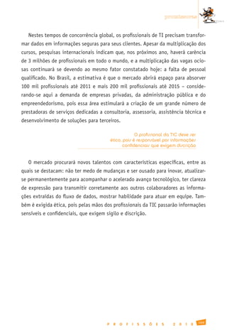 promissoras


   Nestes tempos de concorrência global, os profissionais de TI precisam transfor-
mar dados em informações seguras para seus clientes. Apesar da multiplicação dos
cursos, pesquisas internacionais indicam que, nos próximos ano, haverá carência
de 3 milhões de profissionais em todo o mundo, e a multiplicação das vagas ocio-
sas continuará se devendo ao mesmo fator constatado hoje: a falta de pessoal
qualificado. No Brasil, a estimativa é que o mercado abrirá espaço para absorver
100 mil profissionais até 2011 e mais 200 mil profissionais até 2015 – conside-
rando-se aqui a demanda de empresas privadas, da administração pública e do
empreendedorismo, pois essa área estimulará a criação de um grande número de
prestadoras de serviços dedicadas a consultoria, assessoria, assistência técnica e
desenvolvimento de soluções para terceiros.

                                                        O profissional da TIC deve ser
                                           ético, pois é responsável por informações
                                                  confidenciais que exigem discrição


   O mercado procurará novos talentos com características específicas, entre as
quais se destacam: não ter medo de mudanças e ser ousado para inovar, atualizar-
se permanentemente para acompanhar o acelerado avanço tecnológico, ter clareza
de expressão para transmitir corretamente aos outros colaboradores as informa-
ções extraídas do fluxo de dados, mostrar habilidade para atuar em equipe. Tam-
bém é exigida ética, pois pelas mãos dos profissionais da TIC passarão informações
sensíveis e confidenciais, que exigem sigilo e discrição.




                                                                                                  169
                                       P    R   O   F   I   S   S   Õ   E   S     2   0   1   0
 