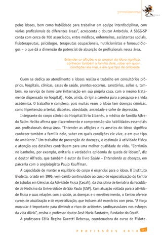 promissoras


pelos idosos, bem como habilidade para trabalhar em equipe interdisciplinar, com
vários profissionais de diferentes áreas”, acrescenta o doutor Ambrósio. A SBGG-SP
conta com cerca de 700 associados, entre médicos, enfermeiros, assistentes sociais,
fisioterapeutas, psicólogos, terapeutas ocupacionais, nutricionistas e fonoaudiólo-
gos – o que dá a dimensão do potencial de absorção de profissionais nessa área.

                                  Entender as aflições e os anseios do idoso significa
                                   conhecer também a família dele, saber em quais
                                      condições ele vive, e em que tipo de ambiente


   Quem se dedica ao atendimento a idosos realiza o trabalho em consultórios pró-
prios, hospitais, clínicas, casas de saúde, prontos-socorros, sanatórios, asilos e, tam-
bém, no serviço de home care (internação em sua própria casa, com o mesmo trata-
mento dispensado no hospital). Pode, ainda, dirigir a carreira para a pesquisa e a vida
acadêmica. O trabalho é complexo, pois muitas vezes o idoso tem doenças crônicas,
como hipertensão arterial, diabetes, obesidade, ansiedade e sofre de depressão.
   Integrante do corpo clínico do Hospital Sírio Libanês, o médico de família Alfre-
do Salim Helito afirma que discernimento e compreensão são habilidades essenciais
aos profissionais dessa área. “Entender as aflições e os anseios do idoso significa
conhecer também a família dele, saber em quais condições ele vive, e em que tipo
de ambiente.” Um trabalho de prevenção de doenças, o estímulo à atividade física
e atenção aos detalhes contribuem para uma melhor qualidade de vida. “Corrimão
no banheiro, por exemplo, evitaria a verdadeira epidemia de queda de idosos”, diz
o doutor Alfredo, que também é autor do livro Saúde – Entendendo as doenças, em
parceria com o angiologista Paulo Kauffman.
   A capacidade de manter o equilíbrio do corpo é essencial para o idoso. O Instituto
Biodelta, criado em 1995, vem dando continuidade ao curso de especialização do Centro
de Estudos em Ciências da Atividade Física (Cecafi), da disciplina de Geriatria da Faculda-
de de Medicina da Universidade de São Paulo (USP). Com atuação voltada para a ativida-
de física e suas relações com a saúde, as doenças e o envelhecimento, o Centro oferece
cursos de atualização e de especialização, que incluem até exercícios com peso. “A força
muscular é importante para diminuir o risco de acidentes cardiovasculares nos esforços
da vida diária”, ensina o professor doutor José Maria Santarém, fundador do Cecafi.
   A professora Célia Regina Gazotti Debessa, coordenadora do curso de Fisiote-

                                                                                                    171
                                          P   R   O   F   I   S   S   Õ   E   S     2   0   1   0
 