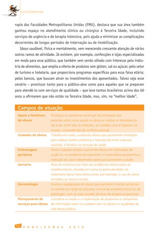promissoras


rapia das Faculdades Metropolitanas Unidas (FMU), destaca que sua área também
ganhou espaço no atendimento clínico ou cirúrgico à Terceira Idade, incluindo
serviços de urgência e de terapia intensiva, pois ajuda a minimizar as complicações
decorrentes de longos períodos de internação ou de imobilização.
      Idoso saudável, física e mentalmente, vem merecendo crescente atenção de vários
outros ramos de atividade. Já existem, por exemplo, confecções e lojas especializadas
em moda para esse público, que também vem sendo olhado com interesse pela indús-
tria de alimentos, que amplia a oferta de produtos sem glúten, sal ou açúcar; pelo setor
de turismo e hotelaria, que proporciona programas específicos para essa faixa etária;
pelos bancos, que buscam atrair os investimentos dos aposentados. Talvez seja esse
cenário – promissor tanto para o público-alvo como para aqueles que se preparam
para atendê-lo com serviços de qualidade – que leve tantos brasileiros acima dos 60
anos a afirmarem que não estão na Terceira Idade, mas, sim, na “melhor idade”.


  Campos de atuação
  Apoio a familiares	               Psicólogo	ou	assistente	social	que	dá	orientação	aos
  de idosos	                        parentes	sobre	como	ajudar	os	idosos	a	realizar	as	atividades	do
  	                                 dia	a	dia,	entre	elas	as	refeições,	os	cuidados	com	a	higiene	e	as	
  	                                 roupas,	a	manutenção	do	conforto	pessoal.
  Cuidador de idosos	               Trabalha	em	asilos,	auxiliando	idosos	que	apresentam	limitações
  	                                 para	realizar	tarefas	cotidianas	e	fazendo	elo	entre	a	pessoa
  	                                 assistida,	a	família	e	os	serviços	de	saúde.
  Enfermagem                        Presta	cuidados	diretos	a	pacientes	idosos	em	instituições	de
  geriátrica	                       saúde	ou	na	residência	dos	pacientes.	O	especialista	acompanha	a
  	                                 evolução	do	caso	e	desenvolve	ações	para	promover	a	saúde.
  Geriatria                         Área	da	medicina	que	trata	dos	problemas	relacionados	ao
  	                                 envelhecimento,	levando	em	conta	as	particularidades	do
  	                                 tratamento	dessa	faixa	etária	como,	por	exemplo,	o	uso	de	vários
  	                                 remédios	ao	mesmo	tempo.
  Gerontologia                      Auxilia	a	readaptação	de	idosos	que	perderam	funções	sensoriais
  	                                 e	motoras	em	razão	do	processo	normal	de	envelhecimento	ou	de
  	                                 patologias,	com	as	mais	variadas	técnicas	de	terapia	ocupacional.
  Planejamento de                   Coordena	a	criação	e	a	implantação	de	programas	e	campanhas
  serviços para idosos	 de	informação	sobre	os	cuidados	com	os	idosos	e	a	qualidade	de
  	                                 vida	desse	público.




172
        P   R   O   F   I   S   S    Õ   E   S    2   0   1   0
 