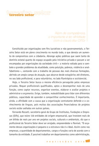 terceiro setor
 terceiro setor




                                                Além de competência,
                                           o importante é ter afinidade
                                               com a causa das ONGs

   Constituído por organizações sem fins lucrativos e não governamentais, o Ter-
ceiro Setor está em pleno crescimento no mundo todo, o que denota um aumen-
to do compromisso com a cidadania. Abrange ações públicas que saem tanto do
domínio estatal quanto do espaço ocupado pela iniciativa privada e passam a ser
encampadas por organizações da sociedade civil— a maioria voltada para o com-
bate a grandes problemas da atualidade, como poluição, pobreza, violência e anal-
fabetismo—, contando com o trabalho de pessoas das mais diversas formações,
abrindo um amplo campo de atuação, que absorve desde estagiários até diretores,
no seu lado profissional, e para voluntários, no lado filantrópico e assistencial.
   Hoje, o Terceiro Setor busca a mesma eficiência perseguida pelas empresas
privadas. Requer profissionais qualificados, aptos a desempenhar mais de uma
função, como captar recursos, organizar eventos, elaborar e avaliar projetos e
administrar o orçamento. Exige, também, maleabilidade para lidar com diferentes
públicos, capacidade de aprender e compartilhar conhecimentos. É importante,
ainda, a afinidade com a causa que a organização contratante defende e o co-
nhecimento de línguas, pois muitas das associações financiadoras de projetos
sociais estão sediadas em outros países.
   Fernando Rosseti, secretário-geral do Grupo de Institutos, Fundações e Empre-
sas (Gife), que reúne 116 entidades de origem empresarial, que investem mais de
um bilhão de reais por ano em projetos sociais, culturais e ambientais, diz que o
profissional do Terceiro Setor deve ser arrojado, empreendedor e flexível. “O orça-
mento dessas organizações é pequeno e a estrutura não é a ideal. Assim como nas
empresas, a quantidade de departamentos, cargos e funções varia de acordo com o
tamanho da entidade. É possível trabalhar em departamentos como administração,

                                                                                                173
                                       P    R   O   F   I   S   S   Õ   E   S   2   0   1   0
 