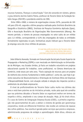 promissoras


recursos humanos, finanças e comunicação.” Com ele concorda em número, gênero
e grau Antonio Jacinto Caleiro Palma, professor de Terceiro Setor da Fundação Ge-
túlio Vargas (FGV-SP) e presidente emérito do CIEE.
      Entre 1996 e 2002, o número de organizações cresceu 157%, passando de 105
mil para 276 mil, segundo a última pesquisa realizada pelos Instituto Brasileiro de
Geografia e Estatística (IBGE), Instituto de Pesquisa Econômica Aplicada (Ipea),
Gife e Associação Brasileira de Organizações Não Governamentais (Abong). No
mesmo período, o número de pessoas empregadas no setor subiu de um milhão
para 1,5 milhão, correspondendo a 5,5% dos empregados de todas as entidades
formalmente registradas no país. Estimativas atuais indicam que o Terceiro Setor
já emprega cerca de cinco milhões de pessoas.

                                                   O nível de profissionalismo do Terceiro Setor
                                                            subiu muito nos últimos dez anos e
                                                    está bem próximo ao da iniciativa privada


   João Gilberto Azevedo, formado em Comunicação Social pela Escola Superior de
Propaganda e Marketing (ESPM) e com mestrado em Administração na Universida-
de de Michigan, nos Estados Unidos, já fazia um trabalho voluntário em projetos
educacionais quando foi trabalhar, como profissional, na Câmara Americana de
Comércio, onde atuou por sete anos. “Fazia captação de recursos para um projeto
de melhoria dos ensinos fundamental e médio públicos”, conta ele, que hoje é ge-
rente executivo de Desenvolvimento e Orientação do Instituto Ethos de Empresas
e Responsabilidade Social, com atuação voltada à redução dos impactos sociais e
ambientais da atividade empresarial.
   O nível de profissionalismo do Terceiro Setor subiu muito nos últimos dez
anos e está bem próximo ao da iniciativa privada, razão pela qual ele acredita
que nas próximas décadas o Terceiro Setor se organizará melhor em termos de
respeito e ética, ampliando o seu campo de atuação. Hoje, já há sinais disso.
É o caso do Centro de Integração Empresa-Escola (CIEE), a primeira organiza-
ção não governamental do país a adotar o sistema de gestão por governança
corporativa, tendo um diferencial histórico: não recebe um centavo de repasse
dos cofres públicos. Sua receita é gerada pelos serviços que presta a empresas,
administrando programas de estágio e aprendizagem. Além disso, oferece um

174
       P   R   O   F   I   S   S   Õ   E   S   2   0   1   0
 