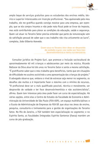 promissoras


amplo leque de serviços gratuitos para os estudantes dos ensinos médio, téc-
nico e superior interessados em inserção profissional. “Sou apaixonado pelo meu
trabalho, ele me gratifica quando consigo mostrar para uma empresa, por exem-
plo, que se ela compra insumos e não pede nota fiscal pode se livrar do imposto,
mas está contribuindo para piorar as condições da educação, saúde e segurança.
Quem vai atuar no Terceiro Setor precisa entender que parte da remuneração vem
da satisfação pessoal de saber que o seu trabalho não visa unicamente ao lucro”,
completa, João Gilberto Azevedo.

                               Quem atua no Terceiro Setor deve ser desprovido
                                  de vaidade e guiar suas ações por foco mais
                                    desenvolvimentista e menos assistencialista


   Consultor jurídico do Projeto Guri, que promove a inclusão sociocultural de
aproximadamente 40 mil crianças e adolescentes por meio da música, Ricardo
Baltazar da Silva atua há três anos no Terceiro Setor e sente a mesma satisfação.
“É gratificante saber que o meu trabalho gera benefícios, tanto que em situações
de dificuldade me acalmo assistindo a uma apresentação das crianças do projeto.”
O advogado observa que, embora o nível de estresse seja menor no segmento, os
desafios são muitos e é importante fazer o máximo com o mínimo de recursos.
“O profissional deve ser o mais qualificado possível, técnica e moralmente, ser
desprovido de vaidade e ter foco desenvolvimentista e não assistencialista”,
afirma. Quem tem interesse pela área pode fazer um curso de especialização. Há
várias opções, entre elas o Centro de Estudos da Faculdade de Economia e Admi-
nistração da Universidade de São Paulo (FEA-USP), um espaço multidisciplinar; e
a Escola de Administração de Empresas da FGV-SP, que atua nas áreas de ensino,
pesquisa, consultoria e treinamento para a gestão de organizações do Terceiro
Setor. No Rio de Janeiro, a FGV também tem especialização no segmento; e no
Espírito Santo, as Faculdades Integradas Espírito Santense (Faesa) mantêm um
curso de pós-graduação.




                                                                                               175
                                     P   R   O   F   I   S   S   Õ   E   S     2   0   1   0
 
