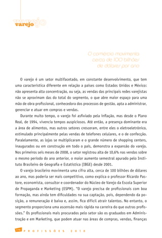 varejo
varejo




                                                              O comércio movimenta
                                                               cerca de 100 bilhões
                                                                  de dólares por ano

   O varejo é um setor multifacetado, em constante desenvolvimento, que tem
uma característica diferente em relação a países como Estados Unidos e México:
não apresenta alta concentração, ou seja, as vendas das principais redes varejistas
não se aproximam das do total do segmento, o que abre maior espaço para uma
mão de obra profissional, conhecedora dos processos de gestão, apta a administrar,
gerenciar e atuar em compras e vendas.
   Durante muito tempo, o varejo foi asfixiado pela inflação, mas desde o Plano
Real, de 1994, vivencia tempos auspiciosos. Até então, a presença dominante era
a área de alimentos, mas outros setores cresceram, entre eles o eletroeletrônico,
estimulado principalmente pelas vendas de telefones celulares, e o de confecção.
Paralelamente, as lojas se multiplicaram e o grande número de shopping centers,
inaugurados ou em construção em todo o país, demonstra a expansão do varejo.
Nos primeiros seis meses de 2008, o setor registrou alta de 10,6% nas vendas sobre
o mesmo período do ano anterior, o maior aumento semestral apurado pelo Insti-
tuto Brasileiro de Geografia e Estatística (IBGE) desde 2001.
   O varejo brasileiro movimenta uma cifra alta, cerca de 100 bilhões de dólares
ao ano, mas poderia ser mais competitivo, como explica o professor Ricardo Pas-
tore, economista, consultor e coordenador do Núcleo de Varejo da Escola Superior
de Propaganda e Marketing (ESPM). “O varejo precisa de profissionais com boa
formação, mas ainda tem dificuldades na sua captação, pois, dependendo da po-
sição, a remuneração é baixa e, assim, fica difícil atrair talentos. No entanto, o
segmento proporciona uma ascensão mais rápida na carreira do que outras profis-
sões.” Os profissionais mais procurados pelo setor são os graduados em Adminis-
tração e em Marketing, que podem atuar nas áreas de compras, vendas, finanças

176
      P   R   O   F   I   S   S   Õ   E   S   2   0   1   0
 