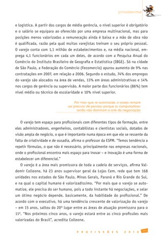 promissoras


e logística. A partir dos cargos de média gerência, o nível superior é obrigatório
e o salário se equipara ao oferecido por uma empresa multinacional, mas para
posições menos valorizadas a remuneração ainda é baixa e a mão de obra não
é qualificada, razão pela qual muitas varejistas treinam o seu próprio pessoal.
O varejo conta com 1,1 milhão de estabelecimentos e, na média nacional, em-
prega 4,1 funcionários em cada um deles, de acordo com a Pesquisa Anual do
Comércio do Instituto Brasileiro de Geografia e Estatística (IBGE). Só na cidade
de São Paulo, a Federação do Comércio (Fecomercio) apurou aumento de 9% nas
contratações em 2007, em relação a 2006. Segundo o estudo, 74% dos empregos
do varejo são alocados na área de vendas, 13% em áreas administrativas e 14%
nos cargos de gerência ou supervisão. A maior parte dos funcionários (86%) tem
nível médio ou técnico de escolaridade e 10% nível superior.

                                     Por mais que se automatize, o varejo sempre
                                vai precisar de pessoas porque os computadores
                                      ainda não dominam a arte da negociação


   O varejo tem espaço para profissionais com diferentes tipos de formação, entre
eles administradores, engenheiros, contabilistas e cientistas sociais, dotados de
visão ampla de negócio, o que é importante numa época em que ele se ressente da
falta de criatividade e de ousadia, afirma o professor da ESPM. “Temos tendência a
repetir fórmulas, o que não é necessário, principalmente nas empresas nacionais,
onde o profissional encontra mais espaço para inovar – e inovação é uma forma de
estabelecer um diferencial.”
   O varejo é a área mais promissora de toda a cadeia de serviços, afirma Val-
demir Colleone, há 23 anos supervisor geral da Lojas Cem, rede que tem 168
unidades nos estados de São Paulo, Minas Gerais, Paraná e Rio Grande do Sul,
e na qual o capital humano é valorizadíssimo. “Por mais que o varejo se auto-
matize, ele precisa do ser humano, pois a todo instante há negociações, e selar
um ótimo negócio depende, basicamente, da habilidade do profissional.” De
acordo com o executivo, há uma tendência crescente de valorização do varejo
– em 15 anos, saltou do 20º lugar entre as áreas de atuação promissora para o
11º. “Nos próximos cinco anos, o varejo estará entre as cinco profissões mais
valorizadas do Brasil”, acredita Colleone.

                                                                                                177
                                      P   R   O   F   I   S   S   Õ   E   S     2   0   1   0
 