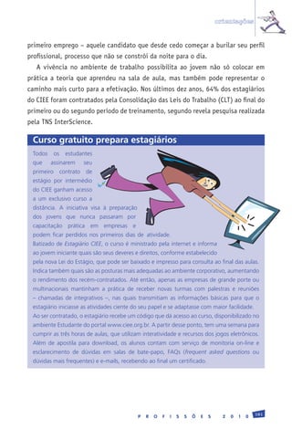 orientações


primeiro emprego – aquele candidato que desde cedo começar a burilar seu perfil
profissional, processo que não se constrói da noite para o dia.
   A vivência no ambiente de trabalho possibilita ao jovem não só colocar em
prática a teoria que aprendeu na sala de aula, mas também pode representar o
caminho mais curto para a efetivação. Nos últimos dez anos, 64% dos estagiários
do CIEE foram contratados pela Consolidação das Leis do Trabalho (CLT) ao final do
primeiro ou do segundo período de treinamento, segundo revela pesquisa realizada
pela TNS InterScience.

 Curso gratuito prepara estagiários
 Todos	 os	 estudantes	
 que	   assinarem	     seu	
 primeiro	 contrato	 de	
 estágio	 por	 intermédio	
 do	CIEE	ganham	acesso	
 a	 um	 exclusivo	 curso	 a	
 distância.	 A	 iniciativa	 visa	 à	 preparação	
 dos	 jovens	 que	 nunca	 passaram	 por	
 capacitação	 prática	 em	 empresas	 e	
 podem	 ficar	 perdidos	 nos	 primeiros	 dias	 de	 atividade.
 Batizado	de	Estagiário CIEE,	o	curso	é	ministrado	pela	internet	e	informa	
 ao	jovem	iniciante	quais	são	seus	deveres	e	direitos,	conforme	estabelecido	
 pela	nova	Lei	do	Estágio,	que	pode	ser	baixado	e	impresso	para	consulta	ao	final	das	aulas.	
 Indica	também	quais	são	as	posturas	mais	adequadas	ao	ambiente	corporativo,	aumentando	
 o	rendimento	dos	recém-contratados.	Até	então,	apenas	as	empresas	de	grande	porte	ou	
 multinacionais	 mantinham	 a	 prática	 de	 receber	 novas	 turmas	 com	 palestras	 e	 reuniões	
 –	 chamadas	 de	 integrativos	 –,	 nas	 quais	 transmitiam	 as	 informações	 básicas	 para	 que	 o	
 estagiário	iniciasse	as	atividades	ciente	do	seu	papel	e	se	adaptasse	com	maior	facilidade.
 Ao	ser	contratado,	o	estagiário	recebe	um	código	que	dá	acesso	ao	curso,	disponibilizado	no	
 ambiente	Estudante	do	portal	www.ciee.org.br.	A	partir	desse	ponto,	tem	uma	semana	para	
 cumprir	as	três	horas	de	aulas,	que	utilizam	interatividade	e	recursos	dos	jogos	eletrônicos.	
 Além	 de	 apostila	 para	 download,	 os	 alunos	 contam	 com	 serviço	 de	 monitoria	 on-line	 e	
 esclarecimento	 de	 dúvidas	 em	 salas	 de	 bate-papo,	 FAQs	 (frequent asked questions	 ou	
 dúvidas	mais	frequentes)	e	e-mails,	recebendo	ao	final	um	certificado.




                                                                                                         181
                                               P   R   O   F   I   S   S   Õ   E   S     2   0   1   0
 