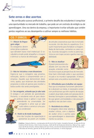 orientações



Sete erros e dez acertos
   Na corrida pelo sucesso profissional, o primeiro desafio dos estudantes é conquistar
uma oportunidade no mercado de trabalho, que pode ser um contrato de estágio ou de
aprendizagem. Uma vez dentro da empresa, o importante é evitar atitudes que contêm
pontos negativos ao seu desempenho e cultivar sempre os melhores hábitos.

 OS 7 ERROS
 1 – Abusar da lingua-                                         de	atitudes	corporativas	que	não	é	ensinado	
 gem vulgar                                                    na	escola.	Um	dos	itens	é	a	aparência.	O	vi-
 Os	estagiários	devem	                                         sual	é	importante	para	fortalecer	a	imagem.	
 evitar	gírias	e	palavras	                                     Nada	de	bermudas,	camisetas	ou	saias	cur-
 que	denotem	baixo	nível	intelectual.	O	vo-                    tas.	Esconda	tatuagens	e	evite	os	piercings.	
 cabulário	errado	pode	atrapalhar	a	imagem	                    Vista-se	com	trajes	sociais	e	ganhe	mais	cre-
 e	diminuir	a	chance	de	efetivação.                            dibilidade.

                                                               5 – Não se atualizar
                                                               O	jovem	precisa	estar	atu-
                                                               alizado	com	sua	área	de	  	
                                                               atuação,	entender	como	
 2 – Não ter iniciativa e nem dinamismo                        funciona	e	quais	as	perspectivas	do	mercado.	
 Espera-se	 que	 o	 estagiário	 seja	 proativo,	               Estar	bem	informado	sobre	o	que	acontece	
 esforçado,	 atento	 e	 comprometido	 com	 a	                  no	país	e	no	mundo	é	apropriado.	A	leitura	
 empresa.	 Aqueles	 que	 demonstram	 desâ-                     sempre	será	uma	prática	recomendável.
 nimo,	apatia,	que	reclamam	das	atividades	
 propostas	e	estão	ali	apenas	para	receber	a	                  6 – Dificuldades para trabalhar em equipe
 bolsa-auxílio	não	serão	prestigiados.	                        Para	que	as	empresas	funcionem	plenamen-
                                                               te	e	alcancem	as	metas,	é	necessário	contar	
 3 – Ser arrogante, achando que já sabe tudo                   com	profissionais	que	têm	espírito	de	equipe	
 O	 estágio	 é	 um	 período	 de	 aprendizado.	                 e	sabem	atuar	lado	a	lado	com	pessoas	de	di-
 Portanto,	 o	 estudante	 está	 ali	 para	 absor-              ferentes	formações	e	personalidades.	Aque-
     ver	 práticas	 novas	 e	aplicar	 o	 que	 está	            les	que	geram	animosidades	e	não	possuem	
          aprendendo	 na	 universidade.	 Ser	                  equilíbrio	não	são	bem	vistos.
             arrogante	 e	 achar	 que	 já	 sabe	
             tudo	sobre	a	carreira	é	uma	pos-                  7 – Resistência às críticas
           tura	condenável.	                                   O	estagiário	deve	estar	aberto	a	
                                                               receber	 críticas,	 com	 o	 objetivo	
           4 – Vestir-se de modo inadequado                    de	 avaliar	 erros	 e	 acertos	 para	
              Uma	das	funções	da	capacitação	é	                sua	 aprendizagem	 e	 desenvolvi-
                apresentar	ao	jovem	um	modelo	                 mento	na	carreira.

                Créditos:	Valquíria	Martins,	coordenadora	de	RH	da	Va	Tech	Hydro;	Vanderlei	Denardi,	da	área	de	RH	da	
                Cerâmica	Porto	Ferreira;	Célia	Cristina	Granata,	chefe	de	RH	da	Pandurata	Alimentos;	Márcia	Frias,	super-
                visora	de	RH	da	Yamaha;	Heloísa	Helena	de	Faria	Torres,	da	área	de	Desenvolvimento	de	RH	da	Vicunha;	
                e	Reinaldo	de	Almeida,	gerente	de	RH	da	prefeitura	de	Ituverava;	in	revista	Agitação.


182
       P    R   O   F   I   S   S   Õ   E   S      2   0   1   0
 