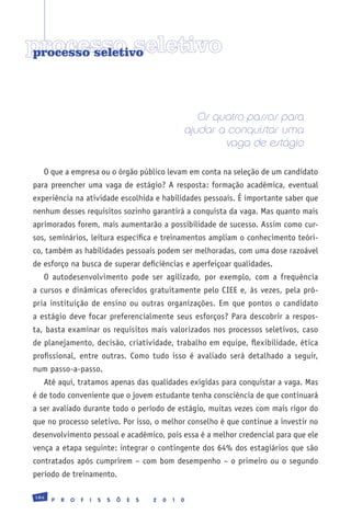 processo seletivo
processo seletivo




                                                             Os quatro passos para
                                                          ajudar a conquistar uma
                                                                  vaga de estágio

   O que a empresa ou o órgão público levam em conta na seleção de um candidato
para preencher uma vaga de estágio? A resposta: formação acadêmica, eventual
experiência na atividade escolhida e habilidades pessoais. É importante saber que
nenhum desses requisitos sozinho garantirá a conquista da vaga. Mas quanto mais
aprimorados forem, mais aumentarão a possibilidade de sucesso. Assim como cur-
sos, seminários, leitura específica e treinamentos ampliam o conhecimento teóri-
co, também as habilidades pessoais podem ser melhoradas, com uma dose razoável
de esforço na busca de superar deficiências e aperfeiçoar qualidades.
   O autodesenvolvimento pode ser agilizado, por exemplo, com a frequência
a cursos e dinâmicas oferecidos gratuitamente pelo CIEE e, às vezes, pela pró-
pria instituição de ensino ou outras organizações. Em que pontos o candidato
a estágio deve focar preferencialmente seus esforços? Para descobrir a respos-
ta, basta examinar os requisitos mais valorizados nos processos seletivos, caso
de planejamento, decisão, criatividade, trabalho em equipe, flexibilidade, ética
profissional, entre outras. Como tudo isso é avaliado será detalhado a seguir,
num passo-a-passo.
   Até aqui, tratamos apenas das qualidades exigidas para conquistar a vaga. Mas
é de todo conveniente que o jovem estudante tenha consciência de que continuará
a ser avaliado durante todo o período de estágio, muitas vezes com mais rigor do
que no processo seletivo. Por isso, o melhor conselho é que continue a investir no
desenvolvimento pessoal e acadêmico, pois essa é a melhor credencial para que ele
vença a etapa seguinte: integrar o contingente dos 64% dos estagiários que são
contratados após cumprirem – com bom desempenho – o primeiro ou o segundo
período de treinamento.

184
      P   R   O   F   I   S   S   Õ   E   S   2   0   1   0
 