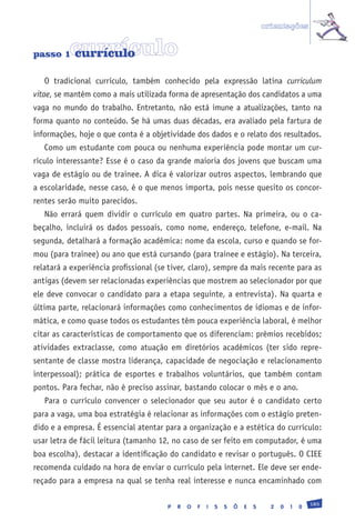 orientações


passo 1   currículo
          currículo

   O tradicional currículo, também conhecido pela expressão latina curriculum
vitae, se mantém como a mais utilizada forma de apresentação dos candidatos a uma
vaga no mundo do trabalho. Entretanto, não está imune a atualizações, tanto na
forma quanto no conteúdo. Se há umas duas décadas, era avaliado pela fartura de
informações, hoje o que conta é a objetividade dos dados e o relato dos resultados.
   Como um estudante com pouca ou nenhuma experiência pode montar um cur-
rículo interessante? Esse é o caso da grande maioria dos jovens que buscam uma
vaga de estágio ou de trainee. A dica é valorizar outros aspectos, lembrando que
a escolaridade, nesse caso, é o que menos importa, pois nesse quesito os concor-
rentes serão muito parecidos.
   Não errará quem dividir o currículo em quatro partes. Na primeira, ou o ca-
beçalho, incluirá os dados pessoais, como nome, endereço, telefone, e-mail. Na
segunda, detalhará a formação acadêmica: nome da escola, curso e quando se for-
mou (para trainee) ou ano que está cursando (para trainee e estágio). Na terceira,
relatará a experiência profissional (se tiver, claro), sempre da mais recente para as
antigas (devem ser relacionadas experiências que mostrem ao selecionador por que
ele deve convocar o candidato para a etapa seguinte, a entrevista). Na quarta e
última parte, relacionará informações como conhecimentos de idiomas e de infor-
mática, e como quase todos os estudantes têm pouca experiência laboral, é melhor
citar as características de comportamento que os diferenciam: prêmios recebidos;
atividades extraclasse, como atuação em diretórios acadêmicos (ter sido repre-
sentante de classe mostra liderança, capacidade de negociação e relacionamento
interpessoal); prática de esportes e trabalhos voluntários, que também contam
pontos. Para fechar, não é preciso assinar, bastando colocar o mês e o ano.
   Para o currículo convencer o selecionador que seu autor é o candidato certo
para a vaga, uma boa estratégia é relacionar as informações com o estágio preten-
dido e a empresa. É essencial atentar para a organização e a estética do currículo:
usar letra de fácil leitura (tamanho 12, no caso de ser feito em computador, é uma
boa escolha), destacar a identificação do candidato e revisar o português. O CIEE
recomenda cuidado na hora de enviar o currículo pela internet. Ele deve ser ende-
reçado para a empresa na qual se tenha real interesse e nunca encaminhado com

                                                                                                 185
                                       P   R   O   F   I   S   S   Õ   E   S     2   0   1   0
 