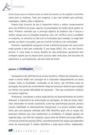 orientações


terno escuro para os homens (com as meias da mesma cor do sapato) e terninhos
claros para as mulheres. Tudo sem exageros, o que vale também para perfume,
maquiagem, cabelos, jóias e bijuterias.
   Embora haja consenso de que é impossível indicar o melhor comportamento
para uma dinâmica de grupo, algumas recomendações de caráter geral podem ser
úteis. Primeiro: entender que o principal objetivo da dinâmica não é buscar a
melhor solução para as situações propostas, mas, sim, verificar como o candidato
se comporta, se comunica ou lida com as frustrações (por exemplo, se reage bem
quando sua ideia é recusada), qual seu nível de iniciativa e de criatividade.
   Portanto, respondendo à pergunta inicial: a dinâmica de grupo não causa tanto
medo quando é mais bem conhecida. É uma etapa difícil, sim, mas não intrans-
ponível. E, como todos os outros desafios da vida profissional, geralmente leva
vantagem aquele que se prepara bem, procura saber onde pisar, tem boa dose de
autoestima. E, principalmente, não tem medo de tentar.



passo 4        redação
               redação

   Consequência das deficiências do ensino brasileiro, milhões de estudantes con-
cluem o ensino médio sem conseguir ler e interpretar adequadamente um texto
simples. Como as faculdades, excetuadas as de Letras, não ministram aulas de
português, boa parte dos universitários chega aos processos seletivos para estágio
ou trainee com grande dificuldade de expressão – fato que certamente resultará
em pontos negativos.
   Professores, consultores e outros especialistas em desenvolvimento de carreira
destacam a importância da comunicação em português, ao lado de outros requi-
sitos valorizados no mundo corporativo, como boa apresentação pessoal, postura
correta, habilidade no relacionamento interpessoal. E os jovens também sabem,
tanto que uma pesquisa realizada pelo CIEE identifica quais são as etapas dos
processos seletivos que mais amedrontam os candidatos. A redação aparece em
segundo lugar, com 24% das respostas, pouco atrás da dinâmica de grupo (28%) e
à frente da entrevista pessoal (22%), coincidentemente três etapas que dependem
muito da comunicação. É simples identificar a razão dessa ênfase. Independen-

188
       P   R   O   F   I   S   S   Õ   E   S   2   0   1   0
 