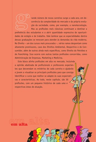 rande número de novas carreiras surge a cada ano, em de-
                  corrência da complexidade do mercado e da própria evolu-
                  ção da sociedade, como, por exemplo, a nanotecnologia.
                  Mas as profissões mais clássicas continuam a dominar a
 preferência dos estudantes e a abrir quantidade expressiva de oportuni-
 dades de estágio e de trabalho. Vale lembrar que as especialidades dentro
 dessas graduações se renovam para atender às demandas da vida moderna.
 No Direito – um dos cursos mais procurados –, vários ramos despontam como
 altamente promissores, caso dos Direitos Ambiental, Desportivo e do Con-
 sumidor, além de outros ainda mais específicos, como Direito do Petróleo e
 de Franchising. Isso ocorre com outras tantas profissões concorridas, como
 Administração de Empresas, Marketing e Medicina.
    Este bloco alinha profissões em alta no mercado, incluindo
 a opinião abalizada de profissionais e professores experien-
 tes que desvendam os mistérios de cada carreira e ajudarão
 o jovem a visualizar as principais profissões para que consiga
 identificar o curso que melhor se adapte às suas expectati-
 vas e características. Ao todo, neste capítulo, são 30
 profissões, com um pequeno histórico de cada uma e
 respectivas áreas de atuação.




em alta
 