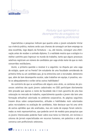atitude
atitude




                                                     Posturas que aprimoram o
                                                  desempenho do estagiário no
                                                           ambiente profissional
   Especialistas e pesquisas indicam que quanto antes o jovem estudante iniciar
sua vivência prática, maiores serão suas chances de conseguir um bom emprego na
área escolhida, logo depois da formatura – ou, até mesmo, conseguir uma efeti-
vação antes de receber o sonhado diploma. E a realidade mostra que o estágio é o
melhor caminho para ingressar no mundo do trabalho, tanto que alguns processos
seletivos registram um número de candidatos por vaga ainda maior do que os mais
concorridos vestibulares.
   Assim, a primeira questão a resolver é a seguinte: na disputa por uma vaga
de estágio, quem sai na frente? Um estudante de uma faculdade considerada de
primeira linha ou um candidato que, já na entrevista com o recrutador, demonstra
que, além de bom desempenho escolar, sabe trabalhar em equipe, é proativo, ves-
te-se adequadamente e exibe várias outras habilidades?
   Ao contrário do que se acreditava até alguns anos atrás, as centenas de pro-
cessos seletivos dos quais jovens cadastrados no CIEE participam diariamente
têm provado que apenas o nome da faculdade não é mais garantia de uma boa
colocação no mercado de trabalho, especialmente quando o jovem não tem uma
formação atitudinal valorizada no ambiente corporativo. As páginas seguintes
trazem dicas sobre comportamentos, atitudes e habilidades mais valorizadas
pelos recrutadores na avaliação de candidatos. Vale destacar que há uma série
de outras aptidões que são analisadas, mas em razão de espaço foram selecio-
nadas as mais representativas, que poderão servir de modelo para pesquisas que
os jovens interessados poderão fazer sobre esse tema na internet, em revistas e
colunas de jornais especializadas em recursos humanos, em palestras e até em
conversa com profissionais veteranos.


190
      P   R   O   F   I   S   S   Õ   E   S   2   0   1   0
 