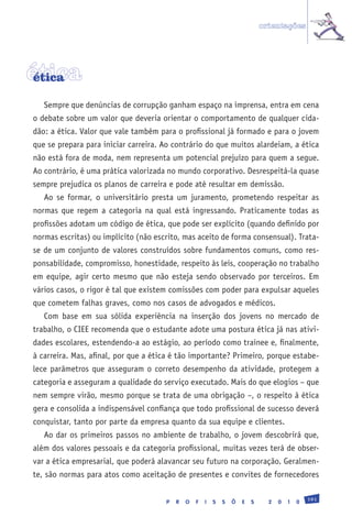 orientações




ética
 ética

   Sempre que denúncias de corrupção ganham espaço na imprensa, entra em cena
o debate sobre um valor que deveria orientar o comportamento de qualquer cida-
dão: a ética. Valor que vale também para o profissional já formado e para o jovem
que se prepara para iniciar carreira. Ao contrário do que muitos alardeiam, a ética
não está fora de moda, nem representa um potencial prejuízo para quem a segue.
Ao contrário, é uma prática valorizada no mundo corporativo. Desrespeitá-la quase
sempre prejudica os planos de carreira e pode até resultar em demissão.
   Ao se formar, o universitário presta um juramento, prometendo respeitar as
normas que regem a categoria na qual está ingressando. Praticamente todas as
profissões adotam um código de ética, que pode ser explícito (quando definido por
normas escritas) ou implícito (não escrito, mas aceito de forma consensual). Trata-
se de um conjunto de valores construídos sobre fundamentos comuns, como res-
ponsabilidade, compromisso, honestidade, respeito às leis, cooperação no trabalho
em equipe, agir certo mesmo que não esteja sendo observado por terceiros. Em
vários casos, o rigor é tal que existem comissões com poder para expulsar aqueles
que cometem falhas graves, como nos casos de advogados e médicos.
   Com base em sua sólida experiência na inserção dos jovens no mercado de
trabalho, o CIEE recomenda que o estudante adote uma postura ética já nas ativi-
dades escolares, estendendo-a ao estágio, ao período como trainee e, finalmente,
à carreira. Mas, afinal, por que a ética é tão importante? Primeiro, porque estabe-
lece parâmetros que asseguram o correto desempenho da atividade, protegem a
categoria e asseguram a qualidade do serviço executado. Mais do que elogios – que
nem sempre virão, mesmo porque se trata de uma obrigação –, o respeito à ética
gera e consolida a indispensável confiança que todo profissional de sucesso deverá
conquistar, tanto por parte da empresa quanto da sua equipe e clientes.
   Ao dar os primeiros passos no ambiente de trabalho, o jovem descobrirá que,
além dos valores pessoais e da categoria profissional, muitas vezes terá de obser-
var a ética empresarial, que poderá alavancar seu futuro na corporação. Geralmen-
te, são normas para atos como aceitação de presentes e convites de fornecedores

                                                                                                191
                                      P   R   O   F   I   S   S   Õ   E   S     2   0   1   0
 