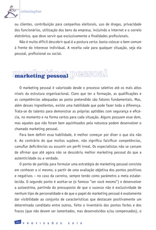 orientações


ou clientes, contribuição para campanhas eleitorais, uso de drogas, privacidade
dos funcionários, utilização dos bens da empresa, incluindo a internet e o correio
eletrônico, que deve servir que exclusivamente a finalidades profissionais.
   Não é muito difícil descobrir qual é a postura certa: basta colocar o bem comum
à frente do interesse individual. A receita vale para qualquer situação, seja ela
pessoal, profissional ou social.




marketing pessoal
marketing pessoal

   O marketing pessoal é valorizado desde o processo seletivo até os mais altos
níveis da estrutura organizacional. Claro que ter a formação, as qualificações e
as competências adequadas ao posto pretendido são fatores fundamentais. Mas,
além desses ingredientes, existe uma habilidade que pode fazer toda a diferença.
Trata-se do talento para demonstrar as próprias aptidões com segurança e eficá-
cia, no momento e na forma certos para cada situação. Alguns possuem esse dom,
mas aqueles que não foram bem aquinhoados pela natureza podem desenvolver o
chamado marketing pessoal.
   Para bem definir essa habilidade, é melhor começar por dizer o que ela não
é. Ao contrário do que muitos supõem, não significa falsificar competências,
camuflar deficiências ou assumir um perfil irreal. Os especialistas não se cansam
de afirmar que até agora não se descobriu melhor marketing pessoal do que a
autenticidade ou a verdade.
   O ponto de partida para formular uma estratégia de marketing pessoal consiste
em conhecer a si mesmo, a partir de uma avaliação objetiva dos pontos positivos
e negativos – no caso da carreira, sempre tendo como parâmetro a meta estabe-
lecida. O segundo ponto é aceitar-se (o famoso “ser você mesmo”) e desenvolver
a autoestima, partindo do pressuposto de que o sucesso não é exclusividade de
nenhum tipo de personalidade e de que o papel do marketing pessoal é exatamente
dar visibilidade ao conjunto de características que destacam positivamente um
determinado candidato entre outros. Feito o inventário dos pontos fortes e dos
fracos (que não devem ser lamentados, mas desenvolvidos e/ou compensados), o

192
       P   R   O   F   I   S   S   Õ   E   S   2   0   1   0
 