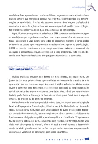 orientações


candidato deve apresentar-se com honestidade, segurança e naturalidade – lem-
brando sempre que marketing pessoal não significa superexposição ou demons-
trações de ego inflado. E mais: não esquecer que uma boa imagem profissional é
construída a partir de ações corriqueiras, como ser pontual, cortês com os colegas,
ter iniciativa e criatividade no dia a dia, comunicar-se com clareza.
   Especificamente nos processos seletivos, o CIEE constatou que levam vantagem
os candidatos que organizam e expõem com clareza o conteúdo de sua apresen-
tação; controlam a voz; olham para todos os presentes; mantêm o corpo ereto;
evitam dar as costas a pessoas presentes na sala; e não exageram na gesticulação.
O CIEE recomenda complementar a estratégia com fatores externos, como currículo
adequado e apresentação visual coerente com a vaga pretendida. Tudo isso obede-
cendo a um fator valorizadíssimo em qualquer circunstância: o bom-senso.




voluntariado
voluntariado

   Muitos analistas preveem que dentro de meia década, ou pouco mais, um
jovem de 25 anos perderá boas oportunidades no mercado de trabalho se não
apresentar, em seu currículo, experiência em trabalho voluntário. Várias razões
levam a confirmar essa tendência, e a crescente aceitação da responsabilidade
social por parte das empresas é apenas uma delas. Mas, afinal, por que o volun-
tariado pode fazer a diferença na hora de escolher quem ficará com a vaga de
estágio, de trainee ou de primeiro emprego?
   O depoimento do premiado publicitário Luiz Lara, sócio-presidente da agência
Lew Lara Propaganda e Comunicação, é ilustrativo. Voluntário desde os 15 anos de
idade, ele não parou mais. Hoje, com uma bagagem de quase três décadas dedica-
das ao trabalho comunitário, ele é categórico ao afirmar que essa atividade não
funciona como obrigação ou prática para tranquilizar a consciência. “É apaixonan-
te, dá prazer e satisfação, pois, convivendo com realidades diferentes, temos uma
visão mais abrangente do mundo”, afirma. Aí está a primeira pista: o desenvolvi-
mento de visão global é uma das razões por que muitas empresas, no processo de
contratação, valorizam os candidatos com ações voluntárias.

                                                                                                 193
                                       P   R   O   F   I   S   S   Õ   E   S     2   0   1   0
 